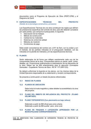 GUIA DE ORIENTACION PARA ELABORACION DE EXPEDIENTES TÉCNICOS DE PROYECTOS DE
SANEAMIENTO
31
documentos como el Programa de Ejecución de Obra (PERT-CPM) y el
Diagrama de Gantt.
11 ESPECIFICACIONES TÉCNICAS DEL PROYECTO
(Detalle de la tecnología constructiva y procesos)
Las Especificaciones Técnicas de una obra constituyen las reglas que definen
las prestaciones específicas del contrato de obra; para ello deberán considerar
por cada partida, que compone el presupuesto, lo siguiente:
• Descripción de los trabajos
• Método de construcción
• Calidad de los materiales
• Sistemas de control de calidad
• Métodos de medición
• Condiciones de pago
Debe existir concordancia del nombre con, el N° de Ítem, con la unidad y con
el metrado, de las partidas indicadas en el presupuesto detallado, con las
indicadas en la planilla de metrados y en las especificaciones técnicas.
12 PLANOS
Serán elaborados de tal forma que reflejen exactamente cada uno de los
componentes físicos de la obra. Comprenderá planos en planta, perfil, cortes,
detalles, etc. Proporcionan gráficamente la interpretación de los elementos de
la obra. Deben ser de fácil entendimiento para la ejecución (Conceptos
Generales – Expediente Técnico de Obra - RC N° 177-2007-CG).
Se deberá uniformizar la leyenda en los planos, con los mismos datos de la
Unidad Ejecutora responsable de su elaboración y revisión correspondiente.
Se presenta a continuación un listado de planos referenciales:
12.1 ÍNDICE DE PLANOS
12.2 PLANOS DE UBICACIÓN
Debe incluir el norte magnético y debe detallar la accesibilidad a la zona
del proyecto.
12.3 PLANO DEL ÁMBITO DE INFLUENCIA DEL PROYECTO (PLANO
DELIMITADO)
12.4 PLANO TOPOGRÁFICO (Con planimetría en bajo relieve)
Elaborado a partir de BM oficial para zona urbana.
Elaborado a partir de BM auxiliar para zona rural.
12.5 PLANO DE TRAZADO Y LOTIZACIÓN (APROBADO POR LA
MUNICIPALIDAD CORRESPONDIENTE)
 