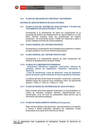 GUIA DE ORIENTACION PARA ELABORACION DE EXPEDIENTES TÉCNICOS DE PROYECTOS DE
SANEAMIENTO
32
12.6 PLANO DE UBICACIÓN DE CANTERAS Y BOTADEROS
SISTEMA DE ABASTECIMIENTO DE AGUA POTABLE
12.7 PLANO CLAVE DEL SISTEMA DE AGUA POTABLE Y PLANTA DE
TRATAMIENTO DE AGUA POTABLE - PTAP
Corresponde a la presentación de todos los componentes de la
propuesta del Sistema de Abastecimiento de Agua Potable en un solo
plano. Permite visualizar todos los componentes del sistema
proyectado. Se recomienda escala 1/10000 con referencia a calles o
puntos notables (nombres de centros poblados).
12.8 PLANO GENERAL DEL SISTEMA EXISTENTE
Corresponde a la presentación de la infraestructura existente en materia
de agua potable en la zona de influencia del proyecto.
12.9 PLANO GENERAL DEL SISTEMA PROYECTADO
Corresponde a la presentación general de cada componente del
Sistema de Abastecimiento de Agua Potable.
12.10 PLANOS DE COMPONENTES PRIMARIOS
- Estructuras Hidráulicas (captación, reservorios, cámaras de
válvulas): planos de arquitectura, hidráulica, estructuras y
eléctricas.
- Línea de Conducción, Línea de Aducción, Línea de Impulsión:
planos de planta y perfil indicando la línea de gradiente hidráulica
Los planos del trazo de las líneas de impulsión, conducción, y aducción,
deberán indicar las curvas de nivel, empalmes y otros. Se recomienda
escala H: 1/500 y V: 1/50 ó H: 1/1000 y V: 1/100
12.11 PLANO DE REDES DE DISTRIBUCION DE AGUA POTABLE
Debe contener entre otros aspectos inherentes a su funcionabilidad, un
cuadro de metrados (Longitud, diámetro, especificaciones etc.),
coordenadas, curva de nivel. Su presentación debe permitir que la
información del sistema destaque.
12.12 PLANO DE MODELAMIENTO HIDRÁULICO (esquema)
Debe contener Nodos (cota de terreno, cota piezométrica y la presión;
y Tramos ó Redes (velocidad, diámetros (ø), longitudes). Puede
presentarse como parte de la memoria de cálculo.
 