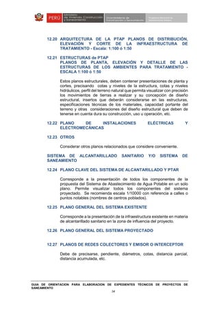 GUIA DE ORIENTACION PARA ELABORACION DE EXPEDIENTES TÉCNICOS DE PROYECTOS DE
SANEAMIENTO
34
12.20 ARQUITECTURA DE LA PTAP PLANOS DE DISTRIBUCIÓN,
ELEVACIÓN Y CORTE DE LA INFRAESTRUCTURA DE
TRATAMIENTO - Escala: 1:100 ó 1:50
12.21 ESTRUCTURAS de PTAP
PLANOS DE PLANTA, ELEVACIÓN Y DETALLE DE LAS
ESTRUCTURAS DE LOS AMBIENTES PARA TRATAMIENTO -
ESCALA 1:100 ó 1:50
Estos planos estructurales, deben contener presentaciones de planta y
cortes, precisando cotas y niveles de la estructura, cotas y niveles
hidráulicos, perfil del terreno natural que permita visualizar con precisión
los movimientos de tierras a realizar y su concepción de diseño
estructural, insertos que deberán considerarse en las estructuras,
especificaciones técnicas de los materiales, capacidad portante del
terreno y otras consideraciones del diseño estructural que deben de
tenerse en cuenta dura su construcción, uso u operación, etc.
12.22 PLANO DE INSTALACIONES ELÉCTRICAS Y
ELECTROMECÁNICAS
12.23 OTROS
Considerar otros planos relacionados que considere conveniente.
SISTEMA DE ALCANTARILLADO SANITARIO Y/O SISTEMA DE
SANEAMIENTO
12.24 PLANO CLAVE DEL SISTEMA DE ALCANTARILLADO Y PTAR
Corresponde a la presentación de todos los componentes de la
propuesta del Sistema de Abastecimiento de Agua Potable en un solo
plano. Permite visualizar todos los componentes del sistema
proyectado. Se recomienda escala 1/10000 con referencia a calles o
puntos notables (nombres de centros poblados).
12.25 PLANO GENERAL DEL SISTEMA EXISTENTE
Corresponde a la presentación de la infraestructura existente en materia
de alcantarillado sanitario en la zona de influencia del proyecto.
12.26 PLANO GENERAL DEL SISTEMA PROYECTADO
12.27 PLANOS DE REDES COLECTORES Y EMISOR O INTERCEPTOR
Debe de precisarse, pendiente, diámetros, cotas, distancia parcial,
distancia acumulada, etc.
 