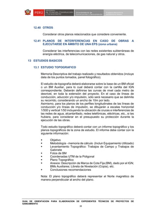 GUIA DE ORIENTACION PARA ELABORACION DE EXPEDIENTES TÉCNICOS DE PROYECTOS DE
SANEAMIENTO
36
12.40 OTROS
Considerar otros planos relacionados que considere conveniente.
12.41 PLANOS DE INTERFERENCIAS EN CASO DE OBRAS A
EJECUTARSE EN ÁMBITO DE UNA EPS (zona urbana)
Considerar las interferencias con las redes existentes subterráneas de
energía eléctrica, de telecomunicaciones, de gas natural y otros.
13 ESTUDIOS BASICOS
13.1 ESTUDIO TOPOGRAFICO
Memoria Descriptiva del trabajo realizado y resultados obtenidos (incluye
data de los puntos tomados, panel fotográfico).
El estudio de topografía deberá elaborarse sobre la base de un BM oficial
o un BM Auxiliar, para lo cual deberá contar con la cartilla del IGN
correspondiente. Deberán definirse las curvas de nivel cada metro de
desnivel, en toda la extensión del proyecto. En el caso de líneas de
conducción, aducción y/o impulsión, sólo será necesario que se delimite
su recorrido, considerando un ancho de 10m por lado.
Asimismo, para los planos de los perfiles longitudinales de las líneas de
conducción y/o líneas de impulsión, se dibujarán a escalas horizontal
1/500 y vertical 1/50 incluyendo la ubicación de cruces e interferencias de
las redes de agua, alcantarillado, redes telefónicas, eléctricas, etc., si las
hubiera, para considerar en el presupuesto su protección durante la
ejecución de las obras.
Todo estudio topográfico deberá contar con un informe topográfico y los
planos topográficos de la zona de estudio. El informe debe contar con la
siguiente información:
Objetivo
Metodología - memoria de cálculo (Incluir Equipamiento Utilizado)
Levantamiento Topográfico: Trabajos de Campo y Trabajos de
Gabinete
Fotos de BM
Coordenadas UTM de la Poligonal
Plano Topográfico
Anexos: Descripción de Marca de Cota Fija (BM), dado por el IGN;
BMs Auxiliares; Libreta de Nivelación (Copia), etc.
Conclusiones recomendaciones
Nota: El plano topográfico deberá representar el Norte magnético de
manera perpendicular al ancho del plano.
 