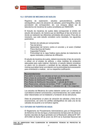 GUIA DE ORIENTACION PARA ELABORACION DE EXPEDIENTES TÉCNICOS DE PROYECTOS DE
SANEAMIENTO
37
13.2 ESTUDIO DE MECANICA DE SUELOS
Registros de exploración, estudios granulométricos, perfiles
estratigráficos, plano de ubicación de calicatas, panel fotográfico, test de
percolación (de corresponder), etc. Los ensayos deben ser de
laboratorios de mecánica de suelos acreditados por INDECOPI.
El Estudio de mecánica de suelos debe corresponder al ámbito del
estudio del proyecto, de manera que se identifique el tipo de terreno en
donde se realizarán las diferentes actividades del proyecto. Para ello es
necesario, que este estudio considere como resultado, los siguientes
parámetros:
Número de calicata por componentes
Tipo de terreno
Agresividad del terreno contra el concreto y el acero (Calidad
Físico-Química del Suelo)
Capacidad Portante
Profundidad de la napa freática (para plantas de tratamiento de
aguas residuales y sistemas de infiltración.
El estudio de mecánica de suelos, deberá recomendar el tipo de cemento
a utilizar y/o el empleo de aditivos, u otras medidas de protección
adecuadas para cada material. Asimismo, el estudio deberá considerar
un plano con la ubicación y cantidad de las calicatas realizadas, las
mismas que deben tener una relación con la profundidad de la excavación
para cimentación a realizar, con su respectiva codificación.
Recomendaciones:
Para definir el número de calicatas se hará uso de los siguientes criterios:
Para Líneas de conducción, 1 calicata @ 400m
Para Redes de Distribución Primarias: 1 calicata @ 200m
Para Redes de Distribución Secundarias: 1 calicata @ 50 lotes
Para Reservorios, cámaras de bombeo, PTAP: 1 calicata @ 200m2
.
Plantas de Tratamiento Desagüe, 3 calicatas mín. @ 1 Ha. (Lagunas)
Los estudios de Mecánica de suelos deberán contar con un informe, el
cual deberá contener conclusiones y recomendaciones, las cuales deben
estar relacionadas con la instalación y fundación de las estructuras.
Debe de presentarse un plano de ubicación de calicatas y fotos de las
excavaciones, así como los perfiles estratigráficos de cada una de las
calicatas de acuerdo a la normativa vigente.
13.3 ESTUDIO DE FUENTES DE AGUA
El Reglamento de Procedimiento Administrativos para el Otorgamiento
de Derechos de Uso de Agua y Autorizaciones de Ejecución de obras en
fuentes naturales de Agua aprobado con la Resolución Jefatural N° 007-
2015-ANA de fecha 08 de enero de 2015 de la Autoridad Nacional del
 