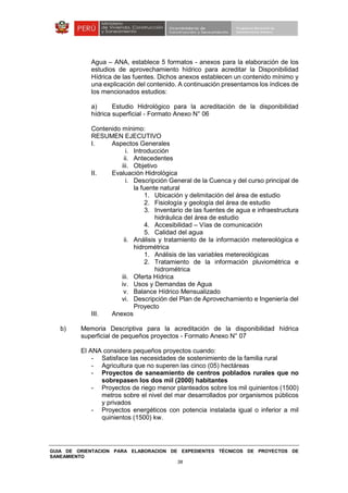 GUIA DE ORIENTACION PARA ELABORACION DE EXPEDIENTES TÉCNICOS DE PROYECTOS DE
SANEAMIENTO
38
Agua – ANA, establece 5 formatos - anexos para la elaboración de los
estudios de aprovechamiento hídrico para acreditar la Disponibilidad
Hídrica de las fuentes. Dichos anexos establecen un contenido mínimo y
una explicación del contenido. A continuación presentamos los índices de
los mencionados estudios:
a) Estudio Hidrológico para la acreditación de la disponibilidad
hídrica superficial - Formato Anexo N° 06
Contenido mínimo:
RESUMEN EJECUTIVO
I. Aspectos Generales
i. Introducción
ii. Antecedentes
iii. Objetivo
II. Evaluación Hidrológica
i. Descripción General de la Cuenca y del curso principal de
la fuente natural
1. Ubicación y delimitación del área de estudio
2. Fisiología y geología del área de estudio
3. Inventario de las fuentes de agua e infraestructura
hidráulica del área de estudio
4. Accesibilidad – Vías de comunicación
5. Calidad del agua
ii. Análisis y tratamiento de la información metereológica e
hidrométrica
1. Análisis de las variables metereológicas
2. Tratamiento de la información pluviométrica e
hidrométrica
iii. Oferta Hídrica
iv. Usos y Demandas de Agua
v. Balance Hídrico Mensualizado
vi. Descripción del Plan de Aprovechamiento e Ingeniería del
Proyecto
III. Anexos
b) Memoria Descriptiva para la acreditación de la disponibilidad hídrica
superficial de pequeños proyectos - Formato Anexo N° 07
El ANA considera pequeños proyectos cuando:
- Satisface las necesidades de sostenimiento de la familia rural
- Agricultura que no superen las cinco (05) hectáreas
- Proyectos de saneamiento de centros poblados rurales que no
sobrepasen los dos mil (2000) habitantes
- Proyectos de riego menor planteados sobre los mil quinientos (1500)
metros sobre el nivel del mar desarrollados por organismos públicos
y privados
- Proyectos energéticos con potencia instalada igual o inferior a mil
quinientos (1500) kw.
 