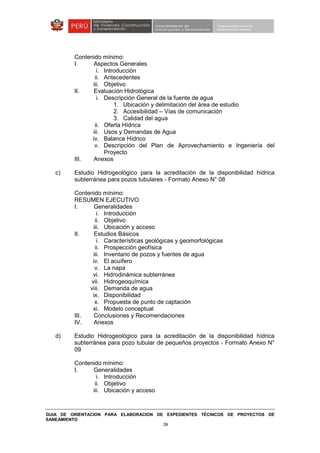GUIA DE ORIENTACION PARA ELABORACION DE EXPEDIENTES TÉCNICOS DE PROYECTOS DE
SANEAMIENTO
39
Contenido mínimo:
I. Aspectos Generales
i. Introducción
ii. Antecedentes
iii. Objetivo
II. Evaluación Hidrológica
i. Descripción General de la fuente de agua
1. Ubicación y delimitación del área de estudio
2. Accesibilidad – Vías de comunicación
3. Calidad del agua
ii. Oferta Hídrica
iii. Usos y Demandas de Agua
iv. Balance Hídrico
v. Descripción del Plan de Aprovechamiento e Ingeniería del
Proyecto
III. Anexos
c) Estudio Hidrogeológico para la acreditación de la disponibilidad hídrica
subterránea para pozos tubulares - Formato Anexo N° 08
Contenido mínimo:
RESUMEN EJECUTIVO
I. Generalidades
i. Introducción
ii. Objetivo
iii. Ubicación y acceso
II. Estudios Básicos
i. Características geológicas y geomorfológicas
ii. Prospección geofísica
iii. Inventario de pozos y fuentes de agua
iv. El acuífero
v. La napa
vi. Hidrodinámica subterránea
vii. Hidrogeoquímica
viii. Demanda de agua
ix. Disponibilidad
x. Propuesta de punto de captación
xi. Modelo conceptual
III. Conclusiones y Recomendaciones
IV. Anexos
d) Estudio Hidrogeológico para la acreditación de la disponibilidad hídrica
subterránea para pozo tubular de pequeños proyectos - Formato Anexo N°
09
Contenido mínimo:
I. Generalidades
i. Introducción
ii. Objetivo
iii. Ubicación y acceso
 