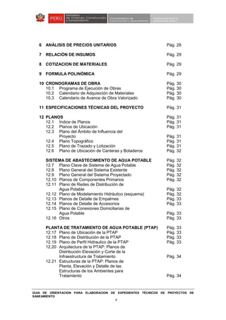 GUIA DE ORIENTACION PARA ELABORACION DE EXPEDIENTES TÉCNICOS DE PROYECTOS DE
SANEAMIENTO
4
6 ANÁLISIS DE PRECIOS UNITARIOS Pág. 28
7 RELACIÓN DE INSUMOS Pág. 29
8 COTIZACION DE MATERIALES Pág. 29
9 FORMULA POLINÓMICA Pág. 29
10 CRONOGRAMAS DE OBRA Pág. 30
10.1 Programa de Ejecución de Obras Pág. 30
10.2 Calendario de Adquisición de Materiales Pág. 30
10.3 Calendario de Avance de Obra Valorizado Pág. 30
11 ESPECIFICACIONES TÉCNICAS DEL PROYECTO Pág. 31
12 PLANOS Pág. 31
12.1 Índice de Planos Pág. 31
12.2 Planos de Ubicación Pág. 31
12.3 Plano del Ámbito de Influencia del
Proyecto Pág. 31
12.4 Plano Topográfico Pág. 31
12.5 Plano de Trazado y Lotización Pág. 31
12.6 Plano de Ubicación de Canteras y Botaderos Pág. 32
SISTEMA DE ABASTECIMIENTO DE AGUA POTABLE Pág. 32
12.7 Plano Clave de Sistema de Agua Potable Pág. 32
12.8 Plano General del Sistema Existente Pág. 32
12.9 Plano General del Sistema Proyectado Pág. 32
12.10 Planos de Componentes Primarios Pág. 32
12.11 Plano de Redes de Distribución de
Agua Potable Pág. 32
12.12 Plano de Modelamiento Hidráulico (esquema) Pág. 32
12.13 Planos de Detalle de Empalmes Pág. 33
12.14 Planos de Detalle de Accesorios Pág. 33
12.15 Plano de Conexiones Domiciliarias de
Agua Potable Pág. 33
12.16 Otros Pág. 33
PLANTA DE TRATAMIENTO DE AGUA POTABLE (PTAP) Pág. 33
12.17 Plano de Ubicación de la PTAP Pág. 33
12.18 Plano de Distribución de la PTAP Pág. 33
12.19 Plano de Perfil Hidraulico de la PTAP Pág. 33
12.20 Arquitectura de la PTAP: Planos de
Distribución Elevación y Corte de la
Infraestructura de Tratamiento Pág. 34
12.21 Estructuras de la PTAP: Planos de
Planta, Elevación y Detalle de las
Estructuras de los Ambientes para
Tratamiento Pág. 34
 