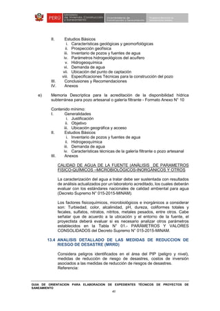 GUIA DE ORIENTACION PARA ELABORACION DE EXPEDIENTES TÉCNICOS DE PROYECTOS DE
SANEAMIENTO
40
II. Estudios Básicos
i. Características geológicas y geomorfológicas
ii. Prospección geofísica
iii. Inventario de pozos y fuentes de agua
iv. Parámetros hidrogeológicos del acuífero
v. Hidrogeoquímica
vi. Demanda de agua
vii. Ubicación del punto de captación
viii. Especificaciones Técnicas para la construcción del pozo
III. Conclusiones y Recomendaciones
IV. Anexos
e) Memoria Descriptica para la acreditación de la disponibilidad hídrica
subterránea para pozo artesanal o galería filtrante - Formato Anexo N° 10
Contenido mínimo:
I. Generalidades
i. Justificación
ii. Objetivo
iii. Ubicación geográfica y acceso
II. Estudios Básicos
i. Inventario de pozos y fuentes de agua
ii. Hidrogeoquímica
iii. Demanda de agua
iv. Características técnicas de la galería filtrante o pozo artesanal
III. Anexos
CALIDAD DE AGUA DE LA FUENTE (ANÁLISIS DE PARAMETROS
FISICO-QUÍMICOS –MICROBIOLÓGICOS-INORGÁNICOS Y OTROS
La caracterización del agua a tratar debe ser sustentada con resultados
de análisis actualizados por un laboratorio acreditado, los cuales deberán
evaluar con los estándares nacionales de calidad ambiental para agua
(Decreto Supremo N° 015-2015-MINAM).
Los factores fisicoquímicos, microbiológicos e inorgánicos a considerar
son: Turbiedad, color, alcalinidad, pH, dureza, coliformes totales y
fecales, sulfatos, nitratos, nitritos, metales pesados, entre otros. Cabe
señalar que de acuerdo a la ubicación y el entorno de la fuente, el
proyectista deberá evaluar si es necesario analizar otros parámetros
establecidos en la Tabla N° 01.- PARÁMETROS Y VALORES
CONSOLIDADOS del Decreto Supremo N° 015-2015-MINAM.
13.4 ANALISIS DETALLADO DE LAS MEDIDAS DE REDUCCION DE
RIESGO DE DESASTRE (MRRD)
Considera peligros identificados en el área del PIP (peligro y nivel),
medidas de reducción de riesgo de desastres, costos de inversión
asociados a las medidas de reducción de riesgos de desastres.
Referencia:
 