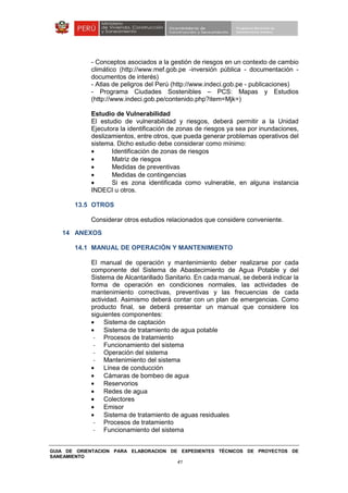 GUIA DE ORIENTACION PARA ELABORACION DE EXPEDIENTES TÉCNICOS DE PROYECTOS DE
SANEAMIENTO
41
- Conceptos asociados a la gestión de riesgos en un contexto de cambio
climático (http://www.mef.gob.pe -inversión pública - documentación -
documentos de interés)
- Atlas de peligros del Perú (http://www.indeci.gob.pe - publicaciones)
- Programa Ciudades Sostenibles – PCS: Mapas y Estudios
(http://www.indeci.gob.pe/contenido.php?item=Mjk=)
Estudio de Vulnerabilidad
El estudio de vulnerabilidad y riesgos, deberá permitir a la Unidad
Ejecutora la identificación de zonas de riesgos ya sea por inundaciones,
deslizamientos, entre otros, que pueda generar problemas operativos del
sistema. Dicho estudio debe considerar como mínimo:
• Identificación de zonas de riesgos
• Matriz de riesgos
• Medidas de preventivas
• Medidas de contingencias
• Si es zona identificada como vulnerable, en alguna instancia
INDECI u otros.
13.5 OTROS
Considerar otros estudios relacionados que considere conveniente.
14 ANEXOS
14.1 MANUAL DE OPERACIÓN Y MANTENIMIENTO
El manual de operación y mantenimiento deber realizarse por cada
componente del Sistema de Abastecimiento de Agua Potable y del
Sistema de Alcantarillado Sanitario. En cada manual, se deberá indicar la
forma de operación en condiciones normales, las actividades de
mantenimiento correctivas, preventivas y las frecuencias de cada
actividad. Asimismo deberá contar con un plan de emergencias. Como
producto final, se deberá presentar un manual que considere los
siguientes componentes:
• Sistema de captación
• Sistema de tratamiento de agua potable
- Procesos de tratamiento
- Funcionamiento del sistema
- Operación del sistema
- Mantenimiento del sistema
• Línea de conducción
• Cámaras de bombeo de agua
• Reservorios
• Redes de agua
• Colectores
• Emisor
• Sistema de tratamiento de aguas residuales
- Procesos de tratamiento
- Funcionamiento del sistema
 