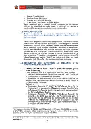 GUIA DE ORIENTACION PARA ELABORACION DE EXPEDIENTES TÉCNICOS DE PROYECTOS DE
SANEAMIENTO
42
- Operación del sistema
- Mantenimiento del sistema
• Cámara de bombeo de desagüe
• Tratamiento y disposición de lodos y otros.
Cabe mencionar que el manual deberá mencionar las condiciones
mínimas de seguridad que debe seguir el personal que operará y
mantendrá los componentes anteriormente mencionados.
14.2 PANEL FOTOGRÁFICO
(Foto panorámica de la zona de intervención, fotos de la
infraestructura existente de ser el caso, fotos de ubicación de nueva
infraestructura)
Recopilar en fotografías los diferentes componentes del sistema existente
y ubicaciones de componentes proyectados. Estas fotografías deberán
evidenciar la situación actual, asimismo, deberá considerarse fotografías
de la fuente de agua, cuerpos receptores, ubicación de reservorios,
plantas de tratamiento de agua y aguas residuales; así como, cualquier
situación especial que requiere una vista específica, tales como: zonas
de cruces aéreos de tuberías, puentes, zonas de desprendimiento de
roca, entre otros. El panel fotográfico deberá considerar como máximo 02
fotografías por cada página, indicando en cada una de ellas, una breve
descripción de la fotografía y del componente al cual pertenece.
14.3 DOCUMENTOS QUE GARANTICEN LA OPERACIÓN Y EL
MANTENIMIENTO DEL PROYECTO
A) PROYECTOS EN EL ÁMBITO RURAL5
(población menor o igual a
2,000 habitantes)
- Acta de constitución de la organización comunal (JASS u otros).
- Constancia de registro de la organización comunal (JASS u otros) en
la Municipalidad a cuya jurisdicción pertenece.
- Documento de compromiso de supervisión y fiscalización de los
servicios que presta la organización comunal de la Municipalidad a
cuya jurisdicción pertenece.
Referencia:
Resolución Ministerial N° 365-2014-VIVIENDA de fecha 20 de
octubre de 2014 que aprueba el Modelo de Acta de Constitución de
la Organización Comunal que brinda servicios de saneamiento en
los Centros Poblados Rurales.
Resolución Ministerial N° 207-2010-VIVIENDA de fecha 27 de
diciembre de 2010 que aprueba los “Lineamientos para la
Regulación de los Servicios de Saneamiento en los Centros
Poblados del Ámbito Rural”, la “Guía para la Elaboración del Plan
Operativo Anual y Presupuesto Anual”, y el “Procedimiento para el
Cálculo de la Cuota Familiar”.
5
Con Resolución Ministerial N° 361-2015-VIVIENDA publicada en El Peruano el 01/01/2016 se prorroga
al 31/12/2016 la autorización al PNSU para intervenir en proyectos de inversión pública de saneamiento
de ámbito rural, lo cual implica una intervención excepcional del PNSU.
 