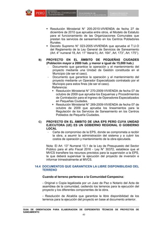 GUIA DE ORIENTACION PARA ELABORACION DE EXPEDIENTES TÉCNICOS DE PROYECTOS DE
SANEAMIENTO
43
Resolución Ministerial N° 205-2010-VIVIENDA de fecha 27 de
diciembre de 2010 que aprueba entre otros, el Modelo de Estatuto
para el funcionamiento de las Organizaciones Comunales que
prestan los servicios de saneamiento en los Centros Pobladores
Rurales.
Decreto Supremo N° 023-2005-VIVIENDA que aprueba el T.U.O
del Reglamento de la Ley General de Servicios de Saneamiento
(Art. 4° numeral 18, Art. 11° literal h), Art. 164°, Art. 173°, Art. 175°).
B) PROYECTO EN EL ÁMBITO DE PEQUEÑAS CIUDADES
(Población mayor a 2000 hab. y menor e igual de 15,000 hab.)
- Documento que garantice la operación y el mantenimiento del
proyecto mediante una Unidad de Gestión constituida en el
Municipio (de ser el caso).
- Documento que garantice la operación y el mantenimiento del
proyecto mediante un Operador Especializado contratado por el
Municipio para estos fines (de ser el caso).
Referencia:
Resolución Ministerial N° 270-2009-VIVIENDA de fecha 07 de
octubre de 2009 que aprueba los Esquemas y Procedimientos
de Contratación para el ingreso de Operadores Especializados
en Pequeñas Ciudades.
Resolución Ministerial N° 269-2009-VIVIENDA de fecha 07 de
octubre de 2009 que aprueba los lineamientos para la
Regulación de los Servicios de Saneamiento en los Centros
Poblados de Pequeña Ciudades.
C) PROYECTO EN EL ÁMBITO DE UNA EPS PERO CUYA UNIDAD
EJECUTORA (UE) ES UN GOBIERNO REGIONAL O GOBIERNO
LOCAL
- Carta de compromiso de la EPS, donde se comprometa a recibir
la obra, a asumir la administración del sistema y a cubrir los
costos de operación y mantenimiento de la obra ejecutada.
Nota: El Art. 13° Numeral 13.1 de la Ley de Presupuesto del Sector
Público para el año Fiscal 2016 - Ley N° 30372, establece que el
MVCS transfiere los recursos previstos para la supervisión a la EPS,
la que deberá supervisar la ejecución del proyecto de inversión e
informar trimestralmente al MVCS.
14.4 DOCUMENTOS QUE GARANTICEN LA LIBRE DISPONIBILIDAD DEL
TERRENO
Cuando el terreno pertenece a la Comunidad Campesina:
- Original o Copia legalizada por un Juez de Paz o Notario del Acta de
asamblea de la comunidad, cediendo los terrenos para la ejecución del
proyecto y los diferentes componentes de la obra.
- Resolución de Alcaldía que garantiza la libre disponibilidad de los
terrenos para la ejecución del proyecto en base al documento anterior.
 