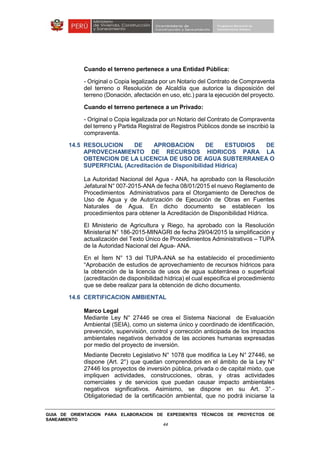 GUIA DE ORIENTACION PARA ELABORACION DE EXPEDIENTES TÉCNICOS DE PROYECTOS DE
SANEAMIENTO
44
Cuando el terreno pertenece a una Entidad Pública:
- Original o Copia legalizada por un Notario del Contrato de Compraventa
del terreno o Resolución de Alcaldía que autorice la disposición del
terreno (Donación, afectación en uso, etc.) para la ejecución del proyecto.
Cuando el terreno pertenece a un Privado:
- Original o Copia legalizada por un Notario del Contrato de Compraventa
del terreno y Partida Registral de Registros Públicos donde se inscribió la
compraventa.
14.5 RESOLUCION DE APROBACION DE ESTUDIOS DE
APROVECHAMIENTO DE RECURSOS HIDRICOS PARA LA
OBTENCION DE LA LICENCIA DE USO DE AGUA SUBTERRANEA O
SUPERFICIAL (Acreditación de Disponibilidad Hídrica)
La Autoridad Nacional del Agua - ANA, ha aprobado con la Resolución
Jefatural N° 007-2015-ANA de fecha 08/01/2015 el nuevo Reglamento de
Procedimientos Administrativos para el Otorgamiento de Derechos de
Uso de Agua y de Autorización de Ejecución de Obras en Fuentes
Naturales de Agua. En dicho documento se establecen los
procedimientos para obtener la Acreditación de Disponibilidad Hídrica.
El Ministerio de Agricultura y Riego, ha aprobado con la Resolución
Ministerial N° 186-2015-MINAGRI de fecha 29/04/2015 la simplificación y
actualización del Texto Único de Procedimientos Administrativos – TUPA
de la Autoridad Nacional del Agua- ANA.
En el Ítem N° 13 del TUPA-ANA se ha establecido el procedimiento
“Aprobación de estudios de aprovechamiento de recursos hídricos para
la obtención de la licencia de usos de agua subterránea o superficial
(acreditación de disponibilidad hídrica) el cual especifica el procedimiento
que se debe realizar para la obtención de dicho documento.
14.6 CERTIFICACION AMBIENTAL
Marco Legal
Mediante Ley N° 27446 se crea el Sistema Nacional de Evaluación
Ambiental (SEIA), como un sistema único y coordinado de identificación,
prevención, supervisión, control y corrección anticipada de los impactos
ambientales negativos derivados de las acciones humanas expresadas
por medio del proyecto de inversión.
Mediante Decreto Legislativo N° 1078 que modifica la Ley N° 27446, se
dispone (Art. 2°) que quedan comprendidos en el ámbito de la Ley N°
27446 los proyectos de inversión pública, privada o de capital mixto, que
impliquen actividades, construcciones, obras, y otras actividades
comerciales y de servicios que puedan causar impacto ambientales
negativos significativos. Asimismo, se dispone en su Art. 3°.-
Obligatoriedad de la certificación ambiental, que no podrá iniciarse la
 