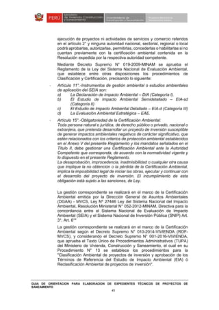 GUIA DE ORIENTACION PARA ELABORACION DE EXPEDIENTES TÉCNICOS DE PROYECTOS DE
SANEAMIENTO
45
ejecución de proyectos ni actividades de servicios y comercio referidos
en el artículo 2° y ninguna autoridad nacional, sectorial, regional o local
podrá aprobarlas, autorizarlas, permitirlas, concederlas o habilitarlas si no
cuentan previamente con la certificación ambiental contenida en la
Resolución expedida por la respectiva autoridad competente.
Mediante Decreto Supremo N° 019-2009-MINAM se aprueba el
Reglamento de la Ley del Sistema Nacional de Evaluación Ambiental,
que establece entre otras disposiciones los procedimientos de
Clasificación y Certificación, precisando lo siguiente:
- Artículo 11°.-Instrumentos de gestión ambiental o estudios ambientales
de aplicación del SEIA son:
a) La Declaración de Impacto Ambiental – DIA (Categoría I).
b) El Estudio de Impacto Ambiental Semidetallado – EIA-sd
(Categoría II)
c) El Estudio de Impacto Ambiental Detallado – EIA-d (Categoría III)
d) La Evaluación Ambiental Estratégica – EAE.
- Artículo 15°.-Obligatoriedad de la Certificación Ambiental:
Toda persona natural o jurídica, de derecho público o privado, nacional o
extranjera, que pretenda desarrollar un proyecto de inversión susceptible
de generar impactos ambientales negativos de carácter significativo, que
estén relacionados con los criterios de protección ambiental establecidos
en el Anexo V del presente Reglamento y los mandatos señalados en el
Título II, debe gestionar una Certificación Ambiental ante la Autoridad
Competente que corresponda, de acuerdo con la normatividad vigente y
lo dispuesto en el presente Reglamento.
La desaprobación, improcedencia, inadmisibilidad o cualquier otra causa
que implique la no obtención o la pérdida de la Certificación Ambiental,
implica la imposibilidad legal de iniciar las obras, ejecutar y continuar con
el desarrollo del proyecto de inversión. El incumplimiento de esta
obligación está sujeto a las sanciones, de Ley.
La gestión correspondiente se realizará en el marco de la Certificación
Ambiental emitida por la Dirección General de Asuntos Ambientales
(DGAA) - MVCS, Ley Nº 27446 Ley del Sistema Nacional del Impacto
Ambiental, Resolución Ministerial N° 052-2012-MINAM, Directiva para la
concordancia entre el Sistema Nacional de Evaluación de Impacto
Ambiental (SEIA) y el Sistema Nacional de Inversión Pública (SNIP) Art.
3°, Art. 6°"
La gestión correspondiente se realizará en el marco de la Certificación
Ambiental según el Decreto Supremo N° 010-2014-VIVIENDA (ROF-
MVCS), y considerando el Decreto Supremo N° 001-2016-VIVIENDA,
que aprueba el Texto Único de Procedimientos Administrativos (TUPA)
del Ministerio de Vivienda, Construcción y Saneamiento, el cual en su
Procedimiento N° 13 se establece los procedimientos para la
"Clasificación Ambiental de proyectos de inversión y aprobación de los
Términos de Referencia del Estudio de Impacto Ambiental (EIA) ó
Reclasificación Ambiental de proyectos de inversión".
 