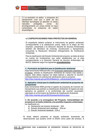 GUIA DE ORIENTACION PARA ELABORACION DE EXPEDIENTES TÉCNICOS DE PROYECTOS DE
SANEAMIENTO
47
a.1) ESPECIFICACIONES PARA PROYECTOS EN GENERAL
El expediente deberá contener el instrumento de gestión ambiental,
correspondiente a la clasificación previa, dada en la etapa de Pre-
Inversión, presentado a la Dirección General de Asuntos Ambientales
(DGAA) del Ministerio de Vivienda, Construcción y Saneamiento,
incluyendo la Resolución Directoral (Otorgamiento de Certificación
Ambiental).
Para la clasificación del Estudio Ambiental del proyecto, se debe de tener
en cuenta los fundamentos que están establecidos por el área
correspondiente a la Dirección General de Asuntos Ambientales del
MVCS, debiendo seguir los siguientes procedimientos:
1.- Formulario de Solicitud para la Clasificación Ambiental
Esta herramienta WEB permite a las Empresas registradas (vigentes) en
el Sector, solicitar la Clasificación Ambiental de manera más rápida y
segura. Solo debes ingresar tus datos básicos y adjuntar el voucher
correspondiente a la solicitud de clasificación para tu proyecto.
http://nike.vivienda.gob.pe/SICA/Master/sc_solicitudclasificacion.aspx
2.- Aplicativo virtual para la clasificación ambiental de proyectos de
saneamiento
Esta herramienta WEB permite el registro de proyectos de inversión de
Saneamiento que solicitan su Clasificación Ambiental. El registro de este
aplicativo es posterior a la conformidad del voucher escaneado
adjuntado en el formulario de Solicitud de Clasificación Ambiental.
http://nike.vivienda.gob.pe/SICA/saneamiento/fica.aspx
3. De acuerdo a la envergadura del Proyecto, Vulnerabilidad del
proyecto en el medio ambiente y los posibles impactos ambientales,
se clasificarán en:
a) Declaración de Impacto Ambiental - DIA
b) Estudio Ambiental semi detallado - EIA-sd
c) Estudio Ambiental detallado - EIA-d
El titular deberá presentar el estudio ambiental, levantando las
observaciones que pudiera emitir la DGAA como parte del proceso. A
(*) La exclusión no aplica a proyectos de
saneamiento rural que a partir de las
referidas tecnologías se ejecuten en áreas
naturales protegidas, zonas de
amortiguamiento y/o zonas donde se haya
comprobado la presencia de restos
arqueológicos.
 