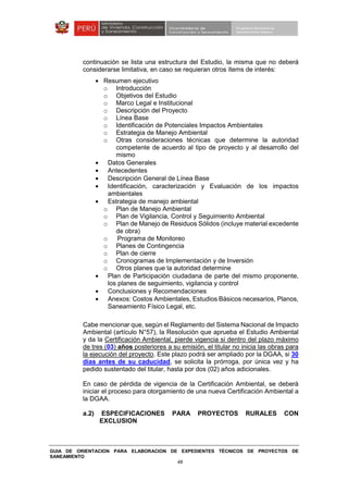 GUIA DE ORIENTACION PARA ELABORACION DE EXPEDIENTES TÉCNICOS DE PROYECTOS DE
SANEAMIENTO
48
continuación se lista una estructura del Estudio, la misma que no deberá
considerarse limitativa, en caso se requieran otros ítems de interés:
• Resumen ejecutivo
o Introducción
o Objetivos del Estudio
o Marco Legal e Institucional
o Descripción del Proyecto
o Línea Base
o Identificación de Potenciales Impactos Ambientales
o Estrategia de Manejo Ambiental
o Otras consideraciones técnicas que determine la autoridad
competente de acuerdo al tipo de proyecto y al desarrollo del
mismo
• Datos Generales
• Antecedentes
• Descripción General de Línea Base
• Identificación, caracterización y Evaluación de los impactos
ambientales
• Estrategia de manejo ambiental
o Plan de Manejo Ambiental
o Plan de Vigilancia, Control y Seguimiento Ambiental
o Plan de Manejo de Residuos Sólidos (incluye material excedente
de obra)
o Programa de Monitoreo
o Planes de Contingencia
o Plan de cierre
o Cronogramas de Implementación y de Inversión
o Otros planes que la autoridad determine
• Plan de Participación ciudadana de parte del mismo proponente,
los planes de seguimiento, vigilancia y control
• Conclusiones y Recomendaciones
• Anexos: Costos Ambientales, Estudios Básicos necesarios, Planos,
Saneamiento Físico Legal, etc.
Cabe mencionar que, según el Reglamento del Sistema Nacional de Impacto
Ambiental (artículo N°57), la Resolución que aprueba el Estudio Ambiental
y da la Certificación Ambiental, pierde vigencia si dentro del plazo máximo
de tres (03) años posteriores a su emisión, el titular no inicia las obras para
la ejecución del proyecto. Este plazo podrá ser ampliado por la DGAA, si 30
días antes de su caducidad, se solicita la prórroga, por única vez y ha
pedido sustentado del titular, hasta por dos (02) años adicionales.
En caso de pérdida de vigencia de la Certificación Ambiental, se deberá
iniciar el proceso para otorgamiento de una nueva Certificación Ambiental a
la DGAA.
a.2) ESPECIFICACIONES PARA PROYECTOS RURALES CON
EXCLUSION
 
