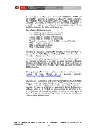 GUIA DE ORIENTACION PARA ELABORACION DE EXPEDIENTES TÉCNICOS DE PROYECTOS DE
SANEAMIENTO
49
De acuerdo a la Resolución Ministerial N°300-2013-MINAM del
03.10.2013 y conforme lo establece el artículo N° 53 del Reglamento
de Protección Ambiental para Proyectos Vinculados a actividades de
Vivienda, Urbanismo, Construcción, los siguientes proyectos de
inversión que no generen impactos ambientales negativos significativos,
quedarán excluidos del SEIA, enmarcados en:
Proyectos de Saneamiento rural
- Agua potable por gravedad sin tratamiento.
- Agua potable por gravedad con tratamiento.
- Agua potable por bombeo sin tratamiento.
- Agua potable por bombeo con tratamiento.
- Unidad básica de saneamiento (USB) de arrastre hidráulico.
- UBS ecológica o compostera.
- UBS de compostaje continúo.
- USB de hoyo seco ventilado.
Mediante la Resolución Ministerial N° 299-2013-Vivienda (28.11.2013),
se aprueba la Ficha Técnica Ambiental (FTA) para Proyectos de
Inversión en Saneamiento Rural.
La exclusión no aplica a proyectos de saneamiento rural que a partir de
las referidas tecnologías se ejecuten en áreas naturales protegidas,
zonas de amortiguamiento y/o zonas donde se haya comprobado la
presencia de restos arqueológicos y proyectos que sean mayores a
2000 habitantes.
Si el proyecto efectivamente aplica a este procedimiento, deben
registrar la ficha técnica en la siguiente dirección:
http://nike.vivienda.gob.pe/sica/ficha/fta.aspx.
El Evaluador o Especialista Ambiental (ingeniero colegiado y habilitado)
debe completar los datos solicitados en la FTA, teniendo presente que
la FTA tiene carácter de declaración Jurada, y por tanto su veracidad es
explicita. En caso de encontrarse, que alguna de las declaraciones
vertidas, faltan a la verdad los responsables se someten a los
procedimientos administrativos, civiles y penales que rigen para tal
caso. A seguir se muestra un diagrama de los procesos con algunas
recomendaciones (ejemplos):
 