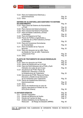 GUIA DE ORIENTACION PARA ELABORACION DE EXPEDIENTES TÉCNICOS DE PROYECTOS DE
SANEAMIENTO
5
12.22 Plano de Instalaciones Eléctricas y
Electromecánicas Pág. 34
12.23 Otros Pág. 34
SISTEMA DE ALCANTARILLADO SANITARIO Y/O SISTEMA
DE SANEAMIENTO Pág. 34
12.24 Plano Clave del Sistema de Alcantarillado
y PTAR Pág. 34
12.25 Plano General del Sistema Existente Pág. 34
12.26 Plano General del Sistema Proyectado Pág. 34
12.27 Plano de Redes Colectores y Emisor
ó Interceptor Pág. 34
12.28 Plano de Diagrama de Flujo Pág. 35
12.29 Planos de Perfiles Longitudinales y
de Sección de La Red Colectora y Emisor
ó Interceptor Pág. 35
12.30 Plano de Conexiones Domiciliarias
de Alcantarillado Pág. 35
12.31 Plano de Detalle de los Tipos de
Buzones Pág. 35
12.32 Plano de Ubicación de los UBS, Plano
de Detalle de Tipo de UBS, Tratamiento
y Disposición Final Pág. 35
12.33 Otros Pág. 35
PLANTA DE TRATAMIENTO DE AGUAS RESIDUALES
(PTAR) Pág. 35
12.34 Plano de Ubicación de PTAR Pág. 35
12.35 Planos de Distribución de La PTAR Pág. 35
12.36 Plano de Perfil Hidraulico de la PTAR y Perfil
Hidráulico de Lodos de ser el caso Pág. 35
12.37 Arquitectura de PTAR: Planos de
Distribución, Elevación y Corte de
la Infraestructura de Tratamiento Pág. 35
12.38 Estructuras de PTAR: Planos de Planta,
Elevación y Detalle de las Estructuras
de los Ambientes para Tratamiento Pág. 35
12.39 Planos de Instalaciones Eléctricas y
Electromecánicas Pág. 35
12.40 Otros Pág. 36
12.41 Planos de Interferencias en caso de
Obras a ejecutarse en Ámbito de una
EPS (Zona Urbana) Pág. 36
13. ESTUDIOS BÁSICOS Pág. 36
13.1 Estudio Topográfico Pág. 36
13.2 Estudio de Mecánica de Suelos Pág. 37
13.3 Estudio de Fuentes de Agua Pág. 37
13.4 Análisis Detallados de las Medidas de
Reducción de Riesgo de Desastre (MRRD) Pág. 40
 