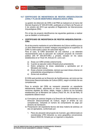 GUIA DE ORIENTACION PARA ELABORACION DE EXPEDIENTES TÉCNICOS
DE PROYECTOS DE SANEAMIENTO (URBANO Y RURAL)
51
14.7 CERTIFICADO DE INEXISTENCIA DE RESTOS ARQUEOLÓGICOS
(CIRA) Y PLAN DE MONITOREO ARQUEOLÓGICO (PMA)
La gestión de obtención de CIRA ó del PMA se realizará en el marco del
Decreto Supremo N° 003-2014-MC, publicado en el Diario de Peruano el
4 de octubre del 2014 que aprueba el Reglamento de Intervenciones
Arqueológicas (RIA).
Por el tipo de proyecto identificamos las siguientes gestiones a realizar
que se detallan a continuación:
• CERTIFICADO DE INEXISTENCIA DE RESTOS ARQUEOLÓGICOS -
CIRA
Es el documento mediante el cual el Ministerio de Cultura certifica que en
un área determinada no existen vestigios arqueológicos en superficie. El
CIRA no está sujeto a plazo de caducidad alguno.
Para el caso, el CIRA devendrán de una solicitud, y se obtendrá
necesariamente para la ejecución de cualquier proyecto de inversión
pública (DS Nº 003-2014-MC) y privada, excepto en los casos
establecidos en el Título VII, Artículo 57, como son:
a) Áreas con CIRA emitido anteriormente.
b) Cuando se ejecuten sobre infraestructura preexistente.
c) Sobre polígonos de áreas catastradas y aprobados por el
Ministerio de Cultura.
d) Áreas urbanas consolidadas, siempre que sean áreas urbanas sin
antecedentes arqueológicos e históricos.
e) Zonas sub acuáticas.
El CIRA será emitido por la Dirección de Certificaciones, así como por las
Direcciones Desconcentradas de Cultura (DDC), según el ámbito de sus
competencias.
Para la emisión del CIRA es necesario presentar un expediente
debidamente foliado, adjuntando un disco compacto conteniendo las
versiones digitales de textos, tablas, mapas y planos en los formatos
establecidos por el Ministerio de Cultura (Titulo VII, Art. 55 del RIA). El
expediente deberá incluir:
a) Formulario de solicitud dirigida a la Dirección de Certificaciones o a la
Dirección Desconcentrada de Cultura, según el ámbito de sus
competencias, indicando el número de comprobante de pago por
derecho de tramitación.
b) Presentación del expediente técnico del área materia de solicitud, en
dos (2) ejemplares, conformado por:
1. Plano de ubicación del proyecto de inversión, geo referenciado en
coordenadas UTM indicando su zona geográfica convencional,
Datum WGS 84, firmado por un ingeniero o arquitecto.
 
