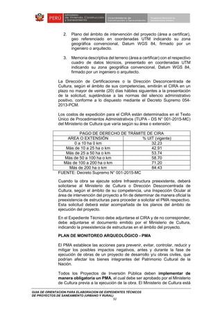 GUIA DE ORIENTACION PARA ELABORACION DE EXPEDIENTES TÉCNICOS
DE PROYECTOS DE SANEAMIENTO (URBANO Y RURAL)
52
2. Plano del ámbito de intervención del proyecto (área a certificar),
geo referenciado en coordenadas UTM indicando su zona
geográfica convencional, Datum WGS 84, firmado por un
ingeniero o arquitecto.
3. Memoria descriptiva del terreno (área a certificar) con el respectivo
cuadro de datos técnicos, presentado en coordenadas UTM
indicando su zona geográfica convencional, Datum WGS 84,
firmado por un ingeniero o arquitecto.
La Dirección de Certificaciones o la Dirección Desconcentrada de
Cultura, según el ámbito de sus competencias, emitirán el CIRA en un
plazo no mayor de veinte (20) días hábiles siguientes a la presentación
de la solicitud, sujetándose a las normas del silencio administrativo
positivo, conforme a lo dispuesto mediante el Decreto Supremo 054-
2013-PCM.
Los costos de expedición para el CIRA están determinados en el Texto
Único de Procedimientos Administrativos (TUPA - DS N° 001-2015-MC)
del Ministerio de Cultura que varía según su área o extensión:
PAGO DE DERECHO DE TRÁMITE DE CIRA
AREA O EXTENSIÓN % UIT (vigente)
0 a 10 ha 0 km 32.23
Más de 10 a 25 ha o km 42.91
Más de 25 a 50 ha o km 53.74
Más de 50 a 100 ha o km 58.70
Más de 100 a 200 ha o km 71.20
Más de 200 ha o km 84.43
FUENTE: Decreto Supremo N° 001-2015-MC
Cuando la obra se ejecute sobre Infraestructura preexistente, deberá
solicitarse al Ministerio de Cultura o Dirección Desconcentrada de
Cultura, según el ámbito de su competencia, una Inspección Ocular al
área de intervención del proyecto a fin de determinar de manera oficial la
preexistencia de estructuras para proceder a solicitar el PMA respectivo.
Esta solicitud deberá estar acompañada de los planos del ámbito de
ejecución del proyecto.
En el Expediente Técnico debe adjuntarse el CIRA y de no corresponder,
debe adjuntarse el documento emitido por el Ministerio de Cultura,
indicando la preexistencia de estructuras en el ámbito del proyecto.
PLAN DE MONITOREO ARQUEOLÓGICO - PMA
El PMA establece las acciones para prevenir, evitar, controlar, reducir y
mitigar los posibles impactos negativos, antes y durante la fase de
ejecución de obras de un proyecto de desarrollo y/u obras civiles, que
podrían afectar los bienes integrantes del Patrimonio Cultural de la
Nación.
Todos los Proyectos de Inversión Pública deben implementar de
manera obligatoria un PMA, el cual debe ser aprobado por el Ministerio
de Cultura previa a la ejecución de la obra. El Ministerio de Cultura está
 