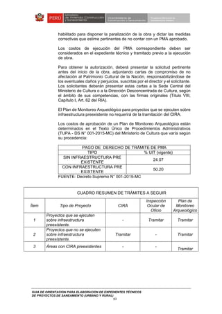 GUIA DE ORIENTACION PARA ELABORACION DE EXPEDIENTES TÉCNICOS
DE PROYECTOS DE SANEAMIENTO (URBANO Y RURAL)
53
habilitado para disponer la paralización de la obra y dictar las medidas
correctivas que estime pertinentes de no contar con un PMA aprobado.
Los costos de ejecución del PMA correspondiente deben ser
considerados en el expediente técnico y tramitado previo a la ejecución
de obra.
Para obtener la autorización, deberá presentar la solicitud pertinente
antes del inicio de la obra, adjuntando cartas de compromiso de no
afectación al Patrimonio Cultural de la Nación, responsabilizándose de
los eventuales daños y perjuicios, suscritas por el director y el solicitante.
Los solicitantes deberán presentar estas cartas a la Sede Central del
Ministerio de Cultura o a la Dirección Desconcentrada de Cultura, según
el ámbito de sus competencias, con las firmas originales (Titulo VIII,
Capítulo I, Art. 62 del RIA).
El Plan de Monitoreo Arqueológico para proyectos que se ejecuten sobre
infraestructura preexistente no requerirá de la tramitación del CIRA.
Los costos de aprobación de un Plan de Monitoreo Arqueológico están
determinados en el Texto Único de Procedimientos Administrativos
(TUPA - DS N° 001-2015-MC) del Ministerio de Cultura que varía según
su procedencia:
PAGO DE DERECHO DE TRÁMITE DE PMA
TIPO % UIT (vigente)
SIN INFRAESTRUCTURA PRE
EXISTENTE
24.07
CON INFRAESTRUCTURA PRE
EXISTENTE
50.20
FUENTE: Decreto Supremo N° 001-2015-MC
CUADRO RESUMEN DE TRÁMITES A SEGUIR
Ítem Tipo de Proyecto CIRA
Inspección
Ocular de
Oficio
Plan de
Monitoreo
Arqueológico
1
Proyectos que se ejecuten
sobre infraestructura
preexistente.
- Tramitar Tramitar
2
Proyectos que no se ejecuten
sobre infraestructura
preexistente.
Tramitar - Tramitar
3 Áreas con CIRA preexistentes - -
Tramitar
 