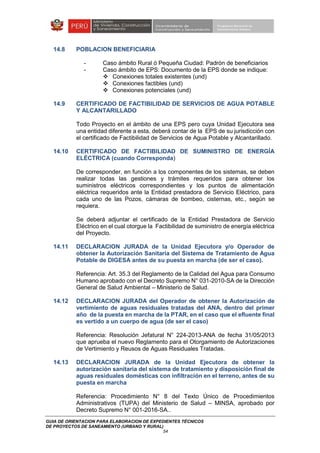 GUIA DE ORIENTACION PARA ELABORACION DE EXPEDIENTES TÉCNICOS
DE PROYECTOS DE SANEAMIENTO (URBANO Y RURAL)
54
14.8 POBLACION BENEFICIARIA
- Caso ámbito Rural ó Pequeña Ciudad: Padrón de beneficiarios
- Caso ámbito de EPS: Documento de la EPS donde se indique:
Conexiones totales existentes (und)
Conexiones factibles (und)
Conexiones potenciales (und)
14.9 CERTIFICADO DE FACTIBILIDAD DE SERVICIOS DE AGUA POTABLE
Y ALCANTARILLADO
Todo Proyecto en el ámbito de una EPS pero cuya Unidad Ejecutora sea
una entidad diferente a esta, deberá contar de la EPS de su jurisdicción con
el certificado de Factibilidad de Servicios de Agua Potable y Alcantarillado.
14.10 CERTIFICADO DE FACTIBILIDAD DE SUMINISTRO DE ENERGÍA
ELÉCTRICA (cuando Corresponda)
De corresponder, en función a los componentes de los sistemas, se deben
realizar todas las gestiones y trámites requeridos para obtener los
suministros eléctricos correspondientes y los puntos de alimentación
eléctrica requeridos ante la Entidad prestadora de Servicio Eléctrico, para
cada uno de las Pozos, cámaras de bombeo, cisternas, etc., según se
requiera.
Se deberá adjuntar el certificado de la Entidad Prestadora de Servicio
Eléctrico en el cual otorgue la Factibilidad de suministro de energía eléctrica
del Proyecto.
14.11 DECLARACION JURADA de la Unidad Ejecutora y/o Operador de
obtener la Autorización Sanitaria del Sistema de Tratamiento de Agua
Potable de DIGESA antes de su puesta en marcha (de ser el caso).
Referencia: Art. 35.3 del Reglamento de la Calidad del Agua para Consumo
Humano aprobado con el Decreto Supremo N° 031-2010-SA de la Dirección
General de Salud Ambiental – Ministerio de Salud.
14.12 DECLARACION JURADA del Operador de obtener la Autorización de
vertimiento de aguas residuales tratadas del ANA, dentro del primer
año de la puesta en marcha de la PTAR, en el caso que el efluente final
es vertido a un cuerpo de agua (de ser el caso)
Referencia: Resolución Jefatural N° 224-2013-ANA de fecha 31/05/2013
que aprueba el nuevo Reglamento para el Otorgamiento de Autorizaciones
de Vertimiento y Reusos de Aguas Residuales Tratadas.
14.13 DECLARACION JURADA de la Unidad Ejecutora de obtener la
autorización sanitaria del sistema de tratamiento y disposición final de
aguas residuales domésticas con infiltración en el terreno, antes de su
puesta en marcha
Referencia: Procedimiento N° 8 del Texto Único de Procedimientos
Administrativos (TUPA) del Ministerio de Salud – MINSA, aprobado por
Decreto Supremo N° 001-2016-SA..
 