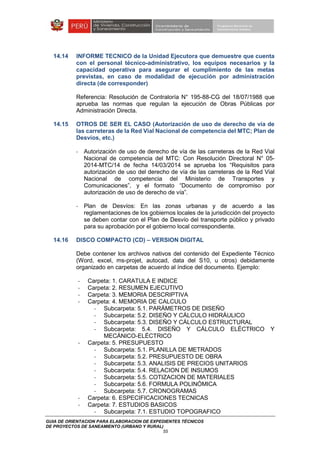 GUIA DE ORIENTACION PARA ELABORACION DE EXPEDIENTES TÉCNICOS
DE PROYECTOS DE SANEAMIENTO (URBANO Y RURAL)
55
14.14 INFORME TECNICO de la Unidad Ejecutora que demuestre que cuenta
con el personal técnico-administrativo, los equipos necesarios y la
capacidad operativa para asegurar el cumplimiento de las metas
previstas, en caso de modalidad de ejecución por administración
directa (de corresponder)
Referencia: Resolución de Contraloría N° 195-88-CG del 18/07/1988 que
aprueba las normas que regulan la ejecución de Obras Públicas por
Administración Directa.
14.15 OTROS DE SER EL CASO (Autorización de uso de derecho de vía de
las carreteras de la Red Vial Nacional de competencia del MTC; Plan de
Desvíos, etc.)
- Autorización de uso de derecho de vía de las carreteras de la Red Vial
Nacional de competencia del MTC: Con Resolución Directoral N° 05-
2014-MTC/14 de fecha 14/03/2014 se aprueba los “Requisitos para
autorización de uso del derecho de vía de las carreteras de la Red Vial
Nacional de competencia del Ministerio de Transportes y
Comunicaciones”, y el formato “Documento de compromiso por
autorización de uso de derecho de vía”.
- Plan de Desvíos: En las zonas urbanas y de acuerdo a las
reglamentaciones de los gobiernos locales de la jurisdicción del proyecto
se deben contar con el Plan de Desvío del transporte público y privado
para su aprobación por el gobierno local correspondiente.
14.16 DISCO COMPACTO (CD) – VERSION DIGITAL
Debe contener los archivos nativos del contenido del Expediente Técnico
(Word, excel, ms-projet, autocad, data del S10, u otros) debidamente
organizado en carpetas de acuerdo al índice del documento. Ejemplo:
- Carpeta: 1. CARATULA E INDICE
- Carpeta: 2. RESUMEN EJECUTIVO
- Carpeta: 3. MEMORIA DESCRIPTIVA
- Carpeta: 4. MEMORIA DE CALCULO
- Subcarpeta: 5.1. PARÁMETROS DE DISEÑO
- Subcarpeta: 5.2. DISEÑO Y CÁLCULO HIDRÁULICO
- Subcarpeta: 5.3. DISEÑO Y CÁLCULO ESTRUCTURAL
- Subcarpeta: 5.4. DISEÑO Y CÁLCULO ELÉCTRICO Y
MECÁNICO-ELÉCTRICO
- Carpeta: 5. PRESUPUESTO
- Subcarpeta: 5.1. PLANILLA DE METRADOS
- Subcarpeta: 5.2. PRESUPUESTO DE OBRA
- Subcarpeta: 5.3. ANALISIS DE PRECIOS UNITARIOS
- Subcarpeta: 5.4. RELACION DE INSUMOS
- Subcarpeta: 5.5. COTIZACION DE MATERIALES
- Subcarpeta: 5.6. FORMULA POLINÓMICA
- Subcarpeta: 5.7. CRONOGRAMAS
- Carpeta: 6. ESPECIFICACIONES TECNICAS
- Carpeta: 7. ESTUDIOS BASICOS
- Subcarpeta: 7.1. ESTUDIO TOPOGRAFICO
 
