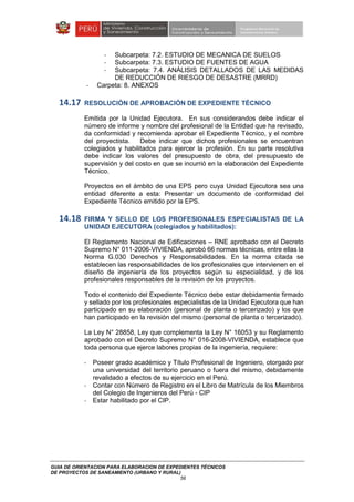 GUIA DE ORIENTACION PARA ELABORACION DE EXPEDIENTES TÉCNICOS
DE PROYECTOS DE SANEAMIENTO (URBANO Y RURAL)
56
- Subcarpeta: 7.2. ESTUDIO DE MECANICA DE SUELOS
- Subcarpeta: 7.3. ESTUDIO DE FUENTES DE AGUA
- Subcarpeta: 7.4. ANÁLISIS DETALLADOS DE LAS MEDIDAS
DE REDUCCIÓN DE RIESGO DE DESASTRE (MRRD)
- Carpeta: 8. ANEXOS
14.17 RESOLUCIÓN DE APROBACIÓN DE EXPEDIENTE TÉCNICO
Emitida por la Unidad Ejecutora. En sus considerandos debe indicar el
número de informe y nombre del profesional de la Entidad que ha revisado,
da conformidad y recomienda aprobar el Expediente Técnico, y el nombre
del proyectista. Debe indicar que dichos profesionales se encuentran
colegiados y habilitados para ejercer la profesión. En su parte resolutiva
debe indicar los valores del presupuesto de obra, del presupuesto de
supervisión y del costo en que se incurrió en la elaboración del Expediente
Técnico.
Proyectos en el ámbito de una EPS pero cuya Unidad Ejecutora sea una
entidad diferente a esta: Presentar un documento de conformidad del
Expediente Técnico emitido por la EPS.
14.18 FIRMA Y SELLO DE LOS PROFESIONALES ESPECIALISTAS DE LA
UNIDAD EJECUTORA (colegiados y habilitados):
El Reglamento Nacional de Edificaciones – RNE aprobado con el Decreto
Supremo N° 011-2006-VIVIENDA, aprobó 66 normas técnicas, entre ellas la
Norma G.030 Derechos y Responsabilidades. En la norma citada se
establecen las responsabilidades de los profesionales que intervienen en el
diseño de ingeniería de los proyectos según su especialidad, y de los
profesionales responsables de la revisión de los proyectos.
Todo el contenido del Expediente Técnico debe estar debidamente firmado
y sellado por los profesionales especialistas de la Unidad Ejecutora que han
participado en su elaboración (personal de planta o tercerizado) y los que
han participado en la revisión del mismo (personal de planta o tercerizado).
La Ley N° 28858, Ley que complementa la Ley N° 16053 y su Reglamento
aprobado con el Decreto Supremo N° 016-2008-VIVIENDA, establece que
toda persona que ejerce labores propias de la ingeniería, requiere:
- Poseer grado académico y Título Profesional de Ingeniero, otorgado por
una universidad del territorio peruano o fuera del mismo, debidamente
revalidado a efectos de su ejercicio en el Perú.
- Contar con Número de Registro en el Libro de Matrícula de los Miembros
del Colegio de Ingenieros del Perú - CIP
- Estar habilitado por el CIP.
 