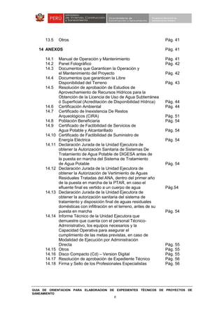 GUIA DE ORIENTACION PARA ELABORACION DE EXPEDIENTES TÉCNICOS DE PROYECTOS DE
SANEAMIENTO
6
13.5 Otros Pág. 41
14 ANEXOS Pág. 41
14.1 Manual de Operación y Mantenimiento Pág. 41
14.2 Panel Fotográfico Pág. 42
14.3 Documentos que Garanticen la Operación y
el Mantenimiento del Proyecto Pág. 42
14.4 Documentos que garanticen la Libre
Disponibilidad del Terreno Pág. 43
14.5 Resolución de aprobación de Estudios de
Aprovechamiento de Recursos Hídricos para la
Obtención de la Licencia de Uso de Agua Subterránea
ó Superficial (Acreditación de Disponibilidad Hídrica) Pág. 44
14.6 Certificación Ambiental Pág. 44
14.7 Certificado de Inexistencia De Restos
Arqueológicos (CIRA) Pág. 51
14.8 Población Beneficiaria Pág. 54
14.9 Certificado de Factibilidad de Servicios de
Agua Potable y Alcantarillado Pág. 54
14.10 Certificado de Factibilidad de Suministro de
Energía Eléctrica Pág. 54
14.11 Declaración Jurada de la Unidad Ejecutora de
obtener la Autorización Sanitaria de Sistemas De
Tratamiento de Agua Potable de DIGESA antes de
la puesta en marcha del Sistema de Tratamiento
de Agua Potable Pág. 54
14.12 Declaración Jurada de la Unidad Ejecutora de
obtener la Autorización de Vertimiento de Aguas
Residuales Tratadas del ANA, dentro del primer año
de la puesta en marcha de la PTAR, en caso el
efluente final es vertido a un cuerpo de agua Pág.54
14.13 Declaración Jurada de la Unidad Ejecutora de
obtener la autorización sanitaria del sistema de
tratamiento y disposición final de aguas residuales
domésticas con infiltración en el terreno, antes de su
puesta en marcha Pág. 54
14.14 Informe Técnico de la Unidad Ejecutora que
demuestre que cuenta con el personal Técnico-
Administrativo, los equipos necesarios y la
Capacidad Operativa para asegurar el
cumplimiento de las metas previstas, en caso de
Modalidad de Ejecución por Administración
Directa Pág. 55
14.15 Otros Pág. 55
14.16 Disco Compacto (Cd) – Version Digital Pág. 55
14.17 Resolución de aprobación de Expediente Técnico Pág. 56
14.18 Firma y Sello de los Profesionales Especialistas Pág. 56
 