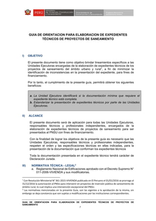 GUIA DE ORIENTACION PARA ELABORACION DE EXPEDIENTES TÉCNICOS DE PROYECTOS DE
SANEAMIENTO
7
GUIA DE ORIENTACION PARA ELABORACION DE EXPEDIENTES
TÉCNICOS DE PROYECTOS DE SANEAMIENTO
I) OBJETIVO
El presente documento tiene como objetivo brindar lineamientos específicos a las
Unidades Ejecutoras encargadas de la elaboración de expedientes técnicos de los
proyectos de saneamiento del ámbito urbano y rural1
, a fin de minimizar la
identificación de inconsistencias en la presentación del expediente, para fines de
financiamiento.
Por lo tanto, el cumplimiento de la presente guía, permitirá obtener los siguientes
beneficios:
a. La Unidad Ejecutora identificará si la documentación mínima que requiere el
expediente técnico está completa.
b. Estandarizar la presentación de expedientes técnicos por parte de las Unidades
Ejecutoras.
II) ALCANCE
El presente documento será de aplicación para todas las Unidades Ejecutoras,
responsables técnicos y profesionales independientes, encargados de la
elaboración de expedientes técnicos de proyectos de saneamiento para ser
presentados al PNSU con fines de financiamiento.
Con la finalidad de lograr los objetivos de la presente guía es necesario que las
Unidades Ejecutoras, responsables técnicos y profesionales independientes,
respeten el orden y las especificaciones técnicas en ellas indicadas, para la
presentación de la documentación que conforman los expedientes técnicos
Toda la documentación presentada en el expediente técnico tendrá carácter de
Declaración Jurada.
III) NORMATIVA TÉCNICA - LEGAL2
a. Reglamento Nacional de Edificaciones aprobado con el Decreto Supremo N°
011-2006-VIVIENDA y sus modificatorias.
1
Con Resolución Ministerial N° 361-2015-VIVIENDA publicado en El Peruano el 01/01/2016 se prorroga al
31/12/2016 la autorización al PNSU para intervenir en proyectos de inversión pública de saneamiento de
ámbito rural, lo cual implica una intervención excepcional del PNSU.
2
Las normativas mencionadas en la presente Guía, son las vigentes a la aprobación de la misma, sin
embargo se deja constancia que son sujetas a modificaciones por las instituciones correspondientes.
 