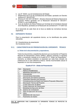 GUIA DE ORIENTACION PARA ELABORACION DE EXPEDIENTES TÉCNICOS DE PROYECTOS DE
SANEAMIENTO
8
b. Ley N° 30225, Ley de Contrataciones del Estado
c. Reglamento de la Ley de Contrataciones del Estado, aprobado con Decreto
Supremo N° 350-2015-EF
d. Directiva N° 001-2011-EF/68.01 - Directiva General del Sistema Nacional de
Inversión Pública aprobada con la Resolución Directoral N° 003-2011-
EF/68.01 y sus modificatorias.
e. Guía de Auditoría de Obras Públicas por Contrata de la Contraloría General
de la República, aprobada con la Resolución de Contraloría N° 177-2007-CG
En el desarrollo de cada título de la Guía se detalla las normativas técnicas
específicas.
IV) EXPEDIENTE TÉCNICO
Para la presentación del expediente técnico, se ha identificado dos partes
relevantes:
III.1 Características de presentación
III.2 Contenido mínimo
IV.1) CARACTERISTICAS DE PRESENTACIÓN DEL EXPEDIENTE TÉCNICO
a. Orden de la documentación y separadores.
Todos los documentos y expedientes técnicos que se presenten al Programa
Nacional de Saneamiento Urbano (PNSU), deberán presentar el siguiente
orden y numeración indicado en la Cuadro Nº 01 “Orden de Presentación”.
Asimismo, se deberá considerar un separador por cada título indicado, de
preferencia de un color diferente al blanco. Siendo recomendable colocar el
separador en una mica transparente.
Cuadro N° 01 – Orden de Presentación
Ítem Descripción
1 INDICE ENUMERADO
2 MEMORIA DESCRIPTIVA
2.1 Antecedentes
2.2 Características Generales
2.3 Descripción del Sistema Existente
2.4 Capacidad Operativa del Operador
2.5 Consideraciones de Diseño del Sistema Propuesto (Resumen)
2.6 Descripción Técnica del Proyecto
2.7 Cuadro Resumen de Metas
2.8 Cuadro Resumen de Presupuesto
2.9 Modalidad de Ejecución de Obra
2.10 Sistema de Contratación
2.11 Plazo de ejecución de la obra
2.12 Otros
3 MEMORIA DE CALCULO
3.1 Parámetros de diseño
 