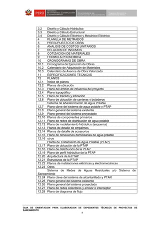 GUIA DE ORIENTACION PARA ELABORACION DE EXPEDIENTES TÉCNICOS DE PROYECTOS DE
SANEAMIENTO
9
3.2 Diseño y Cálculo Hidráulico
3.3 Diseño y Cálculo Estructural
3.4 Diseño y Cálculo Eléctrico y Mecánico-Eléctrico
4 PLANILLA DE METRADOS
5 PRESUPUESTO DE OBRA
6 ANALISIS DE COSTOS UNITARIOS
7 RELACION DE INSUMOS
8 COTIZACION DE MATERIALES
9 FORMULA POLINOMICA
10 CRONOGRAMAS DE OBRA
10.1 Cronograma de Ejecución de Obras
10.2 Calendario de Adquisición de Materiales
10.3 Calendario de Avance de Obra Valorizado
11 ESPECIFICACIONES TECNICAS
12 PLANOS
12.1 Índice de planos
12.2 Planos de ubicación
12.3 Plano del ámbito de influencia del proyecto
12.4 Plano topográfico
12.5 Plano de trazado y lotización
12.6 Plano de ubicación de canteras y botaderos
Sistema de Abastecimiento de Agua Potable
12.7 Plano clave del sistema de agua potable y PTAP
12.8 Plano general del sistema existente
12.9 Plano general del sistema proyectado
12.10 Planos de componentes primarios
12.11 Plano de redes de distribución de agua potable
12.12 Plano de modelamiento hidráulico (esquema)
12.13 Planos de detalle de empalmes
12.14 Planos de detalle de accesorios
12.15 Plano de conexiones domiciliarias de agua potable
12.16 otros
Planta de Tratamiento de Agua Potable (PTAP)
12.17 Plano de ubicación de la PTAP
12.18 Plano de distribución de la PTAP
12.19 Plano de perfil hidráulico de la PTAP
12.20 Arquitectura de la PTAP
12.21 Estructuras de la PTAP
12.22 Planos de instalaciones eléctricas y electromecánicas
12.23 Otros
Sistema de Redes de Aguas Residuales y/o Sistema de
Saneamiento
12.24 Plano clave del sistema de alcantarillado y PTAR
12.25 Plano general del sistema existente
12.26 Plano general del sistema proyectado
12.27 Plano de redes colectores y emisor o interceptor
12.28 Plano de diagrama de flujo
 