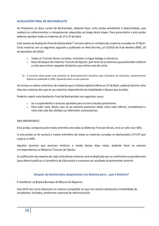 10
AVALIACIÓN FINAL DE BACHARELATO
Ao finalizares os dous cursos de Bacharelato, deberás facer unha proba semellante á Selectividade, que
avaliará os coñecementos e competencias adquiridas ao longo desta etapa. Para presentarte a esta proba
deberás aprobar todas as materias de 1º e 2º de Bach.
Este exame da Avaliación Final de Bacharelato(1)
versará sobre os contidos das materias cursadas en 2º Bach.
Estas materias son as seguintes segundo o publicado no Real Decreto_Lei 5/2016 do 9 de dembro (BOE, 10
de decembro de 2016)
o Todas as Troncais Xerais cursadas, incluíndo a Lingua Galega e Literatura.
o Dúas do bloque de materias Troncais de Opción, que farán só os alumnos que pretendan mellorar
a nota para entrar naquelas titulacións que teñan nota de corte.
(1) A estrutura desta proba está pendente de desenvolvemento lexislativo pola Consellería de Educación, posteriormente
deberá ser publicada no DOG, regulando todos os seus aspectos.
Se revisas os cadros anteriores de materias que o Colexio Apóstol oferta en 2º de Bach. poderás facerte unha
idea das materias das que te vas examinar dependendo da modalidade e bloque que escollas.
Poderás repetir esta Avaliación Final de Bacharelato nos seguintes casos:
o Se a suspendiches e precisas aprobala para os teus estudos posteriores.
o Para subir nota. Neste caso se ao volverte presentar obtés unha nota inferior, contabilizará a
nota máis alta das obtidas nas diferentes convocatorias.
MOI IMPORTANTE:
Esta proba, composta pola media aritmética de todas as Materias Troncais Xerais, terá un valor dun 40%.
A esta proba se lle sumará a media aritmética de todas as materias cursadas en Bacharelato (1º+2º) que
suporá un 60%.
Aqueles alumnos que precisen mellorar a media destas dúas notas, poderán facer os exames
correspondentes as Materias Troncais de Opción.
A cualificación dos exames de cada unha destas materias será multiplicado por un coeficiente ou ponderación
(que deberá publicar a Consellería de Educación) e sumarase ao resultado da porcentaxe anterior.
Despois do bacharelato atoparíamos con Bolonia pero… que é Bolonia?
É establecer un Espazo Europeo de Educación Superior.
Este EEES ten como obxectivo un sistema compatible no que non existan obstáculos á mobilidade de
estudantes, titulados, profesores e persoal de administración.
 