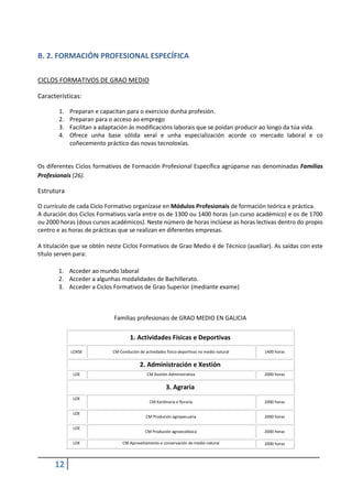 12
B. 2. FORMACIÓN PROFESIONAL ESPECÍFICA
CICLOS FORMATIVOS DE GRAO MEDIO
Características:
1. Preparan e capacitan para o exercicio dunha profesión.
2. Preparan para o acceso ao emprego
3. Facilitan a adaptación ás modificacións laborais que se poidan producir ao longo da túa vida.
4. Ofrece unha base sólida xeral e unha especialización acorde co mercado laboral e co
coñecemento práctico das novas tecnoloxías.
Os diferentes Ciclos formativos de Formación Profesional Específica agrúpanse nas denominadas Familias
Profesionais (26).
Estrutura
O currículo de cada Ciclo Formativo organízase en Módulos Profesionais de formación teórica e práctica.
A duración dos Ciclos Formativos varía entre os de 1300 ou 1400 horas (un curso académico) e os de 1700
ou 2000 horas (dous cursos académicos). Neste número de horas inclúese as horas lectivas dentro do propio
centro e as horas de prácticas que se realizan en diferentes empresas.
A titulación que se obtén neste Ciclos Formativos de Grao Medio é de Técnico (auxiliar). As saídas con este
título serven para:
1. Acceder ao mundo laboral
2. Acceder a algunhas modalidades de Bachillerato.
3. Acceder a Ciclos Formativos de Grao Superior (mediante exame)
Familias profesionais de GRAO MEDIO EN GALICIA
1. Actividades Físicas e Deportivas
LOXSE CM Condución de actividades físico-deportivas no medio natural 1400 horas
2. Administración e Xestión
LOE CM Xestión Administrativa 2000 horas
3. Agraria
LOE
CM Xardinaría e floraría 2000 horas
LOE
CM Produción agropecuaria 2000 horas
LOE
CM Produción agroecolóxica 2000 horas
LOE CM Aproveitamento e conservación do medio natural 2000 horas
 