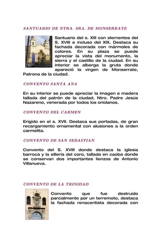 SANTUARIO DE NTRA. SRA. DE MONSERRATE

               Santuario del s. XIII con elementos del
               S. XVIII e incluso del XIX. Destaca su
               fachada decorada con mármoles de
               colores. En su plaza se puede
               apreciar la vista del monumento, la
               sierra y el castillo de la ciudad. En su
               interior se alberga la gruta donde
               apareció la virgen de Monserrate,
Patrona de la ciudad.

CONVENTO SANTA ANA

En su interior se puede apreciar la imagen e madera
tallada del patrón de la ciudad, Ntro. Padre Jesús
Nazareno, venerada por todos los oriolanos.

CONVENTO DEL CARMEN

Erigido en el s. XVII. Destaca sus portadas, de gran
recargamiento ornamental con alusiones a la orden
carmelita.

CONVENTO DE SAN SEBASTIAN

Convento del S. XVIII donde destaca la iglesia
barroca y la sillería del coro, tallada en caoba donde
se conservan dos importantes lienzos de Antonio
Villanueva.




CONVENTO DE LA TRINIDAD

             Convento      que     fue    destruido
             parcialmente por un terremoto, destaca
             la fachada renacentista decorada con
 