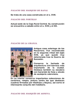 PALACIO DEL MARQUES DE RAFAL

Se trata de una casa construida en el s. XVIII.

PALACIO DEL PORTILLO

Actual sede de la Caja Rural Central. Su construcción
se encuentra a caballo entre el s. XVIII y el XIX.




PALACIO DE LA GRANJA.

                       Antigua casa solariega de los
                       Rocamora. Fue reconstruido
                       en la segunda mitad del siglo
                       XVIII, ya que quedó muy
                       deteriorada tras la Guerra de
                       Sucesión.

                       Conserva     la   fachada   de
                       arquitectura civil barroca más
                       importante     de   la  ciudad.
                       Destaca también su escalera
                       con barandal de forja y zócalo
                       de azulejería valenciana.

En su interior conserva importantes colecciones de
cerámica, relojes, pintura (entre las que destacan
cuadros firmados por Madrazo y Bayeu), así como el
interesante conjunto del mobiliario.



PALACIO DEL MARQUÉS DE ARNEVA.
 