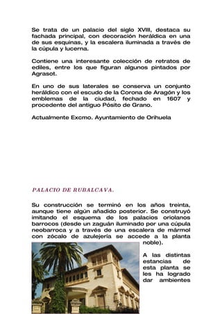 Se trata de un palacio del siglo XVIII, destaca su
fachada principal, con decoración heráldica en una
de sus esquinas, y la escalera iluminada a través de
la cúpula y lucerna.

Contiene una interesante colección de retratos de
ediles, entre los que figuran algunos pintados por
Agrasot.

En uno de sus laterales se conserva un conjunto
heráldico con el escudo de la Corona de Aragón y los
emblemas de la ciudad, fechado en 1607 y
procedente del antiguo Pósito de Grano.

Actualmente Excmo. Ayuntamiento de Orihuela




PALACIO DE RUBALCAVA.

Su construcción se terminó en los años treinta,
aunque tiene algún añadido posterior. Se construyó
imitando el esquema de los palacios oriolanos
barrocos (desde un zaguán iluminado por una cúpula
neobarroca y a través de una escalera de mármol
con zócalo de azulejería se accede a la planta
                                   noble).

                                    A las distintas
                                    estancias    de
                                    esta planta se
                                    les ha logrado
                                    dar ambientes
 