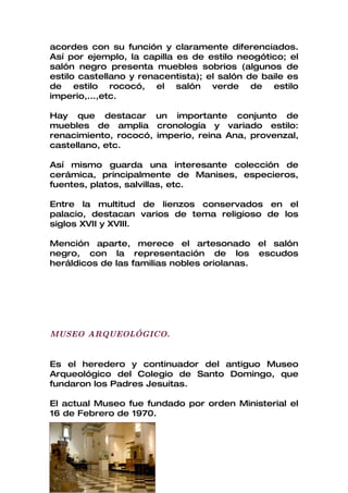 acordes con su función y claramente diferenciados.
Así por ejemplo, la capilla es de estilo neogótico; el
salón negro presenta muebles sobrios (algunos de
estilo castellano y renacentista); el salón de baile es
de estilo rococó, el salón verde de estilo
imperio,...,etc.

Hay que destacar un importante conjunto de
muebles de amplia cronología y variado estilo:
renacimiento, rococó, imperio, reina Ana, provenzal,
castellano, etc.

Así mismo guarda una interesante colección de
cerámica, principalmente de Manises, especieros,
fuentes, platos, salvillas, etc.

Entre la multitud de lienzos conservados en el
palacio, destacan varios de tema religioso de los
siglos XVII y XVIII.

Mención aparte, merece el artesonado el salón
negro, con la representación de los escudos
heráldicos de las familias nobles oriolanas.




MUSEO ARQUEOLÓGICO.


Es el heredero y continuador del antiguo Museo
Arqueológico del Colegio de Santo Domingo, que
fundaron los Padres Jesuitas.

El actual Museo fue fundado por orden Ministerial el
16 de Febrero de 1970.
 