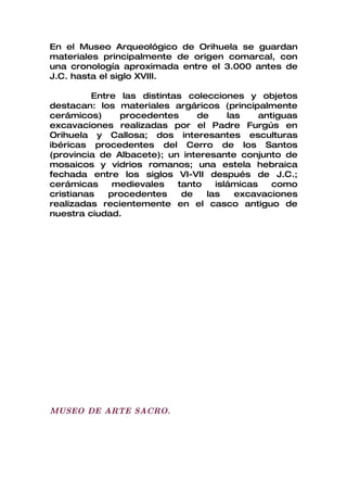 En el Museo Arqueológico de Orihuela se guardan
materiales principalmente de origen comarcal, con
una cronología aproximada entre el 3.000 antes de
J.C. hasta el siglo XVIII.

         Entre las distintas colecciones y objetos
destacan: los materiales argáricos (principalmente
cerámicos)     procedentes     de     las    antiguas
excavaciones realizadas por el Padre Furgús en
Orihuela y Callosa; dos interesantes esculturas
ibéricas procedentes del Cerro de los Santos
(provincia de Albacete); un interesante conjunto de
mosaicos y vidrios romanos; una estela hebraica
fechada entre los siglos VI-VII después de J.C.;
cerámicas     medievales   tanto   islámicas    como
cristianas   procedentes    de   las    excavaciones
realizadas recientemente en el casco antiguo de
nuestra ciudad.




MUSEO DE ARTE SACRO.
 