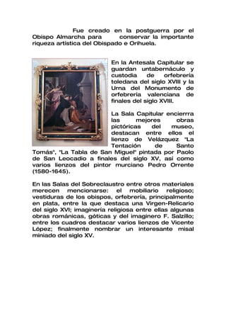 Fue creado en la postguerra por el
Obispo Almarcha para         conservar la importante
riqueza artística del Obispado e Orihuela.


                           En la Antesala Capitular se
                           guardan untabernáculo y
                           custodia     de    orfebrería
                           toledana del siglo XVIII y la
                           Urna del Monumento de
                           orfebrería valenciana de
                           finales del siglo XVIII.

                         La Sala Capitular encierrra
                         las      mejores     obras
                         pictóricas   del   museo,
                         destacan entre ellos el
                         lienzo de Velázquez "La
                         Tentación     de     Santo
Tomás", "La Tabla de San Miguel" pintada por Paolo
de San Leocadio a finales del siglo XV, así como
varios lienzos del pintor murciano Pedro Orrente
(1580-1645).

En las Salas del Sobreclaustro entre otros materiales
merecen mencionarse:          el  mobiliario   religioso;
vestiduras de los obispos, orfebrería, principalmente
en plata, entre la que destaca una Virgen-Relicario
del siglo XVI; imaginería religiosa entre ellas algunas
obras románicas, góticas y del imaginero F. Salzillo;
entre los cuadros destacar varios lienzos de Vicente
López; finalmente nombrar un interesante misal
miniado del siglo XV.
 