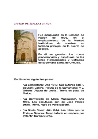 MUSEO DE SEMANA SANTA.



                  Fue inaugurado en la Semana de
                  Pasión    de     1895,    en    el
                  emplazamiento de la Merced
                  tratándose    de    construir  su
                  fachada principal en la puerta de
                  acceso.

                  En él se guardan los tronos
                  procesionales y esculturas de las
                  Once Hermandades y Cofradías
                  de la Semana Santa de Orihuela.




Contiene los siguientes pasos:

    - "La Samaritana". Año 1943. Sus autores son F.
      Coullant-Vallera (Figura de la Samaritana) y J.
      Greses (Figura de Jesús). Trono en plata de
      Orrico.

    - "La Conversión de María Magdalena". Año
      1969. Las esculturas son de José Planes
      (Hijo). Trono, Hijos de Peris Bacete.

    - "La Santa Cena". Año 1944. Las tallas son de
      Enrique Galarza. Trono tallado en madera por
      Valentín García Quinto.
 