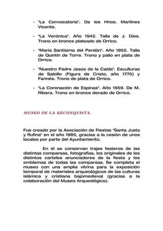 - "La Convocatoria".    De   los   Hnos.   Martínes
      Vicente.

    - "La Verónica". Año 1942. Talla de J. Díes.
      Trono en bronce plateado de Orrico.

    - "María Santísima del Perdón". Año 1952. Talla
      de Quintín de Torre. Trono y palio en plata de
      Orrico.

    - "Nuestro Padre Jesús de la Caída". Esculturas
      de Salzillo (Figura de Cristo, año 1770) y
      Farinés. Trono de plata de Orrico.

    - "La Coronación de Espinas". Año 1959. De M.
      Ribera. Trono en bronce dorado de Orrico.




MUSEO DE LA RECONQUISTA.



Fue creado por la Asociación de Fiestas "Santa Justa
y Rufina" en el año 1985, gracias a la cesión de unos
locales por parte del Ayuntamiento.

          En él se conservan trajes festeros de las
distintas comparsas, fotografías, los originales de los
distintos carteles anunciadores de la fiesta y los
emblemas de todas las comparsas. Se completa el
museo con una amplia vitrina para la exposición
temporal de materiales arqueológicos de las culturas
islámica y cristiana bajomedieval (gracias a la
colaboración del Museo Arqueológico).
 
