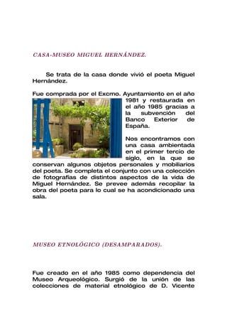 CASA-MUSEO MIGUEL HERNÁNDEZ.


    Se trata de la casa donde vivió el poeta Miguel
Hernández.

Fue comprada por el Excmo. Ayuntamiento en el año
                            1981 y restaurada en
                            el año 1985 gracias a
                            la   subvención    del
                            Banco    Exterior  de
                            España.

                              Nos encontramos con
                              una casa ambientada
                              en el primer tercio de
                              siglo, en la que se
conservan algunos objetos personales y mobiliarios
del poeta. Se completa el conjunto con una colección
de fotografías de distintos aspectos de la vida de
Miguel Hernández. Se prevee además recopilar la
obra del poeta para lo cual se ha acondicionado una
sala.




MUSEO ETNOLÓGICO (DESAMPARADOS).




Fue creado en el año 1985 como dependencia del
Museo Arqueológico. Surgió de la unión de las
colecciones de material etnológico de D. Vicente
 