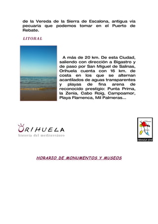 de la Vereda de la Sierra de Escalona, antigua vía
pecuaria que podemos tomar en el Puerto de
Rebate.

LITORAL




                  A más de 20 km. De esta Ciudad,
                saliendo con dirección a Bigastro y
                de paso por San Miguel de Salinas,
                Orihuela cuenta con 16 km. de
                costa en los que se alternan
                acantilados de aguas transparentes
                y   playas   de   fina  arena    de
                reconocido prestigio: Punta Prima,
                la Zenia, Cabo Roig, Campoamor,
                Playa Flamenca, Mil Palmeras...




      HORARIO DE MONUMENTOS Y MUSEOS
 