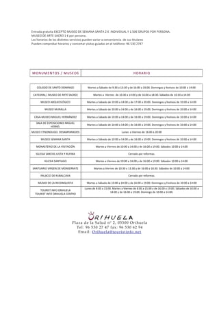 Entrada gratuita EXCEPTO MUSEO DE SEMANA SANTA 2 € INDIVIDUAL Y 1.50€ GRUPOS POR PERSONA.
MUSEO DE ARTE SACRO 1 € por persona.
Los horarios de los distintos servicios pueden variar a conveniencia de sus titulares
Pueden comprobar horarios y concertar visitas guiadas en el teléfono: 96 530 2747




M ON UM EN T OS / M US E OS                                                 HORA RIO


   COLEGIO DE SANTO DOMINGO           Martes a Sábado de 9:30 a 13:30 y de 16:00 a 19:00. Domingos y festivos de 10:00 a 14:00

 CATEDRAL ( MUSEO DE ARTE SACRO)           Martes a Viernes de 10:30 a 14:00 y de 16:00 a 18:30. Sábados de 10:30 a 14:00

      MUSEO ARQUEOLÓGICO             Martes a Sábado de 10:00 a 14:00 y de 17:00 a 20:00. Domingos y festivos de 10:00 a 14:00

        MUSEO MURALLA                Martes a Sábado de 10:00 a 14:00 y de 16:00 a 19:00. Domingos y festivos de 10:00 a 14:00

 CASA-MUSEO MIGUEL HERNÁNDEZ         Martes a Sábado de 10:00 a 14:00 y de 16:00 a 19:00. Domingos y festivos de 10:00 a 14:00

   SALA DE EXPOSICIONES MIGUEL
                                     Martes a Sábado de 10:00 a 14:00 y de 16:00 a 19:00. Domingos y festivos de 10:00 a 14:00
              HERND.
MUSEO ETNONOLIGO. DESAMPARADOS                                    Lunes a Viernes de 16:00 a 20:00

      MUSEO SEMANA SANTA             Martes a Sábado de 10:00 a 14:00 y de 16:00 a 19:00. Domingos y festivos de 10:00 a 14:00

   MONASTERIO DE LA VISITACIÓN               Martes a Viernes de 10:00 a 14:00 y de 16:00 a 19:00. Sábados 10:00 a 14:00

  IGLESIA SANTAS JUSTA Y RUFINA                                        Cerrado por reformas.

        IGLESIA SANTIAGO                     Martes a Viernes de 10:00 a 14:00 y de 16:00 a 19:00. Sábados 10:00 a 14:00

SANTUARIO VIRGEN DE MONSERRATE             Martes a Viernes de 10:30 a 13:30 y de 16:00 a 18:30. Sábados de 10:00 a 14:00

      PALACIO DE RUBALCAVA                                             Cerrado por reformas.

    MUSEO DE LA RECONQUISTA          Martes a Sábado de 10:00 a 14:00 y de 16:00 a 19:00. Domingos y Festivos de 10:00 a 14:00
                                    Lunes de 8:00 a 15:00. Martes a Viernes de 8:00 a 15:00 y de 16:00 a 19:00. Sábados de 10:00 a
     TOURIST INFO ORIHUELA
                                                         14:00 y de 16:00 a 19:00. Domingo de 10:00 a 14:00.
  TOURIST INFO ORIHUELA CENTRO




                             Plaza de la Salud nº 2, 03300 O r ihue la
                               Te l: 96 530 27 47 fax : 96 530 62 94
                                Email: Or ihue la@ to ur ist info .ne t
 
