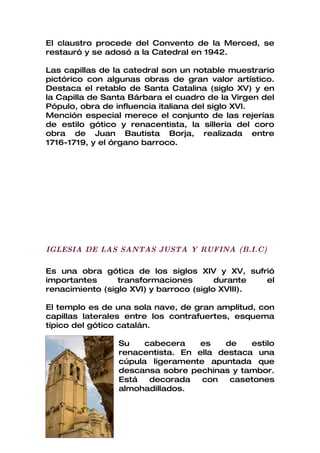El claustro procede del Convento de la Merced, se
restauró y se adosó a la Catedral en 1942.

Las capillas de la catedral son un notable muestrario
pictórico con algunas obras de gran valor artístico.
Destaca el retablo de Santa Catalina (siglo XV) y en
la Capilla de Santa Bárbara el cuadro de la Virgen del
Pópulo, obra de influencia italiana del siglo XVI.
Mención especial merece el conjunto de las rejerías
de estilo gótico y renacentista, la sillería del coro
obra de Juan Bautista Borja, realizada entre
1716-1719, y el órgano barroco.




IGLESIA DE LAS SANTAS JUSTA Y RUFINA (B.I.C)

Es una obra gótica de los siglos XIV y XV, sufrió
importantes      transformaciones        durante  el
renacimiento (siglo XVI) y barroco (siglo XVIII).

El templo es de una sola nave, de gran amplitud, con
capillas laterales entre los contrafuertes, esquema
típico del gótico catalán.

                 Su    cabecera    es   de    estilo
                 renacentista. En ella destaca una
                 cúpula ligeramente apuntada que
                 descansa sobre pechinas y tambor.
                 Está   decorada   con   casetones
                 almohadillados.
 