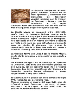 La fachada principal es de estilo
                    gótico isabelino. Consta de un
                    arco apuntado y abocinado con
                    arquivoltas    de     decoración
                    vegetal, parteluz con la imagen
                    de Santiago y tímpano con los
                    emblemas      de    los     Reyes
Católicos; todo ello enmarcado con un alfíz con un
friso de arquerías ciegas en su parte superior.

La Capilla Mayor se construyó entre 1549-1609,
según traza de Jerónimo Quijano, aunque en la
dirección de los trabajos participaron otros maestros
como Alamiquez, Inglés, Bernardino y Torregrosa.
Fue concebida como un módulo autónomo separado
del resto de la nave por una estructura en forma de
arco de triunfo. El elemento mas original lo
constituye la cúpula de base cuadrada, con arcos a
modo de tirantes y decoración de casetones.

La Sacristía forma una unidad con la Capilla Mayor,
es de planta octogonal y está cubierta con cúpula y
linterna.

Un añadido del siglo XVIII, lo constituye la Capilla de
la Comunión. Esta tiene una interesante portada de
dos cuerpos, con un esquema típico de los retablos
barrocos. Los temas escultóricos del tímpano y la
hornacina superior hacen referencia a temas
alegóricos de la Fe y la Eucaristía.

El tabernáculo y el púlpito son obra barroca del siglo
XVIII, realizados por Bernardino Ripa.
Merece destacar el órgano del siglo XVIII, obra de
J.Casteill y José Rocamora , así como el grupo
escultórico de la Capilla de San José, obra del
escultor murciano Francisco Salzillo.
 