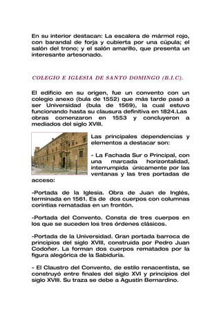 En su interior destacan: La escalera de mármol rojo,
con barandal de forja y cubierta por una cúpula; el
salón del trono; y el salón amarillo, que presenta un
interesante artesonado.



COLEGIO E IGLESIA DE SANTO DOMINGO (B.I.C).

El edificio en su origen, fue un convento con un
colegio anexo (bula de 1552) que más tarde pasó a
ser Universidad (bula de 1569), la cual estuvo
funcionando hasta su clausura definitiva en 1824.Las
obras comenzaron en 1553 y concluyeron a
mediados del siglo XVIII.

                    Las principales dependencias y
                    elementos a destacar son:

                    - La Fachada Sur o Principal, con
                    una    marcada    horizontalidad,
                    interrumpida únicamente por las
                    ventanas y las tres portadas de
acceso:

-Portada de la Iglesia. Obra de Juan de Inglés,
terminada en 1561. Es de dos cuerpos con columnas
corintias rematadas en un frontón.

-Portada del Convento. Consta de tres cuerpos en
los que se suceden los tres órdenes clásicos.

-Portada de la Universidad. Gran portada barroca de
principios del siglo XVIII, construida por Pedro Juan
Codoñer. La forman dos cuerpos rematados por la
figura alegórica de la Sabiduría.

- El Claustro del Convento, de estilo renacentista, se
construyó entre finales del siglo XVI y principios del
siglo XVIII. Su traza se debe a Agustín Bernardino.
 