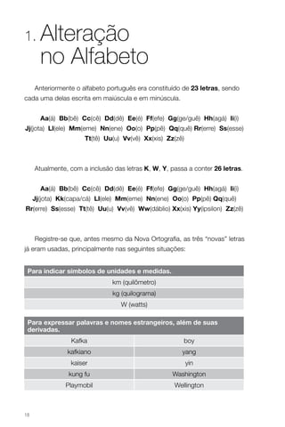 1.     Alteração
       no Alfabeto
     Anteriormente o alfabeto português era constituído de 23 letras, sendo
cada uma delas escrita em maiúscula e em minúscula.


       Aa(á) bb(bê) cc(cê) dd(dê) ee(é) ff(efe) gg(ge/guê) Hh(agá) ii(i)
Jj(jota) ll(ele) mm(eme) Nn(ene) oo(o) Pp(pê) Qq(quê) rr(erre) Ss(esse)
                      tt(tê) uu(u) vv(vê) Xx(xis) Zz(zê)



     Atualmente, com a inclusão das letras K, W, Y, passa a conter 26 letras.


       Aa(á) bb(bê) cc(cê) dd(dê) ee(é) ff(efe) gg(ge/guê) Hh(agá) ii(i)
     Jj(jota) Kk(capa/cá) ll(ele) mm(eme) Nn(ene) oo(o) Pp(pê) Qq(quê)
rr(erre) Ss(esse) tt(tê) uu(u) vv(vê) Ww(dáblio) Xx(xis) Yy(ípsilon) Zz(zê)



     Registre-se que, antes mesmo da Nova Ortografia, as três “novas” letras
já eram usadas, principalmente nas seguintes situações:


 Para indicar símbolos de unidades e medidas.
                               km (quilômetro)
                               kg (quilograma)
                                  W (watts)

 Para expressar palavras e nomes estrangeiros, além de suas
 derivadas.
                 Kafka                                  boy
                kafkiano                                yang
                 kaiser                                    yin
                kung fu                             Washington
               Playmobil                             Wellington



18
 