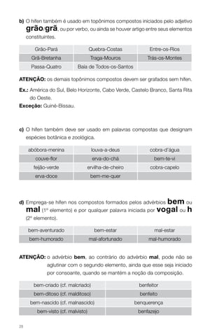 b) O hífen também é usado em topônimos compostos iniciados pelo adjetivo
     grão/grã, ou por verbo, ou ainda se houver artigo entre seus elementos
     constituintes.

         Grão-Pará                   Quebra-Costas             Entre-os-Rios
       Grã-Bretanha                   Traga-Mouros            Trás-os-Montes
       Passa-Quatro          Baía de Todos-os-Santos

AteNçÃo: os demais topônimos compostos devem ser grafados sem hífen.

ex.: América do Sul, Belo Horizonte, Cabo Verde, Castelo Branco, Santa Rita
      do Oeste.
exceção: Guiné-Bissau.



c) O hífen também deve ser usado em palavras compostas que designam
     espécies botânica e zoológica.

      abóbora-menina                  louva-a-deus             cobra-d’água
         couve-flor                    erva-do-chá               bem-te-vi
        feijão-verde                 ervilha-de-cheiro         cobra-capelo
         erva-doce                    bem-me-quer




d) Emprega-se hífen nos compostos formados pelos advérbios   bem ou
     mal (1º elemento) e por qualquer palavra iniciada por vogal ou h
     (2º elemento).

      bem-aventurado                    bem-estar                mal-estar
      bem-humorado                   mal-afortunado           mal-humorado


AteNçÃo: o advérbio bem, ao contrário do advérbio mal, pode não se
              aglutinar com o segundo elemento, ainda que esse seja iniciado
              por consoante, quando se mantém a noção da composição.

        bem-criado (cf. malcriado)                        benfeitor
        bem-ditoso (cf. malditoso)                         benfeito
      bem-nascido (cf. malnascido)                       benquerença
          bem-visto (cf. malvisto)                        benfazejo

28
 