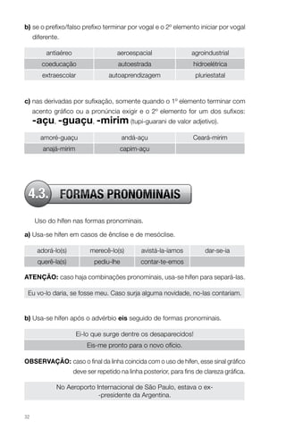b) se o prefixo/falso prefixo terminar por vogal e o 2º elemento iniciar por vogal
     diferente.

          antiaéreo                    aeroespacial                 agroindustrial
        coeducação                     autoestrada                  hidroelétrica
        extraescolar               autoaprendizagem                  pluriestatal



c) nas derivadas por sufixação, somente quando o 1º elemento terminar com
     acento gráfico ou a pronúncia exigir e o 2º elemento for um dos sufixos:
     -açu, -guaçu, -mirim (tupi-guarani de valor adjetivo).
        amoré-guaçu                       andá-açu                  Ceará-mirim
        anajá-mirim                     capim-açu




 4.3. FORMAS PRONOMINAIS
     Uso do hífen nas formas pronominais.

a) Usa-se hífen em casos de ênclise e de mesóclise.

      adorá-lo(s)           merecê-lo(s)        avistá-la-íamos          dar-se-ia
      querê-la(s)             pediu-lhe         contar-te-emos

AteNçÃo: caso haja combinações pronominais, usa-se hífen para separá-las.

 Eu vo-lo daria, se fosse meu. Caso surja alguma novidade, no-las contariam.


b) Usa-se hífen após o advérbio eis seguido de formas pronominais.

                       Ei-lo que surge dentre os desaparecidos!
                           Eis-me pronto para o novo ofício.

obServAçÃo: caso o final da linha coincida com o uso de hífen, esse sinal gráfico
                      deve ser repetido na linha posterior, para fins de clareza gráfica.

              No Aeroporto Internacional de São Paulo, estava o ex-
                            -presidente da Argentina.


32
 