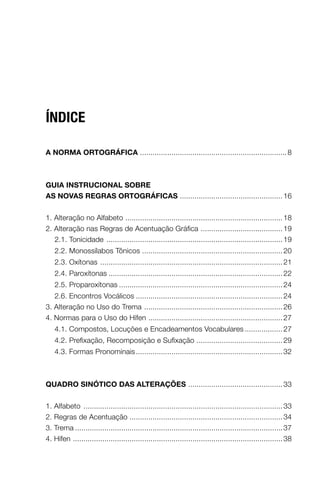 ÍNDICE

A NormA ortográficA ...................................................................... 8



guiA iNStrucioNAl Sobre
AS NovAS regrAS ortográficAS ................................................. 16


1. Alteração no Alfabeto ........................................................................... 18
2. Alteração nas Regras de Acentuação Gráfica ....................................... 19
   2.1. Tonicidade .................................................................................... 19
    2.2. Monossílabos Tônicos ................................................................... 20
    2.3. Oxítonas ....................................................................................... 21
    2.4. Paroxítonas ................................................................................... 22
    2.5. Proparoxítonas .............................................................................. 24
   2.6. Encontros Vocálicos ...................................................................... 24
3. Alteração no Uso do Trema .................................................................. 26
4. Normas para o Uso do Hífen ................................................................ 27
    4.1. Compostos, Locuções e Encadeamentos Vocabulares .................. 27
    4.2. Prefixação, Recomposição e Sufixação ......................................... 29
    4.3. Formas Pronominais ...................................................................... 32



QuAdro SiNótico dAS AlterAçõeS ............................................. 33


1. Alfabeto ............................................................................................... 33
2. Regras de Acentuação ......................................................................... 34
3. Trema ................................................................................................... 37
4. Hífen .................................................................................................... 38
 