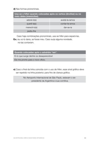 d) Nas formas pronominais.

 usa-se o hífen quando colocadas após os verbos (ênclise) ou no
 meio deles (mesóclise).
                      adorá-lo(s)                      avistá-la-íamos
                      querê-la(s)                      contar-te-emos
                    merecê-lo(s)                          dar-se-ia
                       pediu-lhe

   Caso haja combinações pronominais, usa-se hífen para separá-las.
ex.: eu vo-lo daria, se fosse meu. Caso surja alguma novidade,
     no-las contariam.



 Quando colocadas após o advérbio “eis”.
 Ei-lo que surge dentre os desaparecidos!
 Eis-me pronto para o novo ofício.



e) Caso o final da linha coincida com o uso de hífen, esse sinal gráfico deve
   ser repetido na linha posterior, para fins de clareza gráfica.

                No Aeroporto Internacional de São Paulo, estavam o ex-
                       -presidente da Argentina e sua comitiva.




GUIA INSTRUCIONAL SOBRE AS NOVAS REGRAS ORTOGRÁFICAS                            43
 