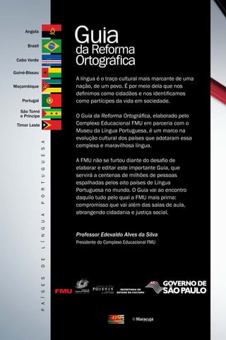 Angola


      Brasil


 Cabo Verde

Guiné-Bissau
                                      A língua é o traço cultural mais marcante de uma
Moçambique                            nação, de um povo. É por meio dela que nos
                                      definimos como cidadãos e nos identificamos
    Portugal                          como partícipes da vida em sociedade.
   São Tomé
   e Príncipe                         O Guia da Reforma Ortográfica, elaborado pelo
 Timor Leste                          Complexo Educacional FMU em parceria com o
                                      Museu da Língua Portuguesa, é um marco na
                                      evolução cultural dos países que adotaram essa
                P O r t U G U E s A




                                      complexa e maravilhosa língua.

                                      A FMU não se furtou diante do desafio de
                                      elaborar e editar este importante Guia, que
                                      servirá a centenas de milhões de pessoas
                                      espalhadas pelos oito países de Língua
                                      Portuguesa no mundo. O Guia vai ao encontro
                                      daquilo tudo pelo qual a FMU mais prima:
                                      compromisso que vai além das salas de aula,
                                      abrangendo cidadania e justiça social.
                L í n G U A




                                      Professor Edevaldo Alves da Silva
                                      Presidente do Complexo Educacional FMU
                d E
                P A í s E s
 